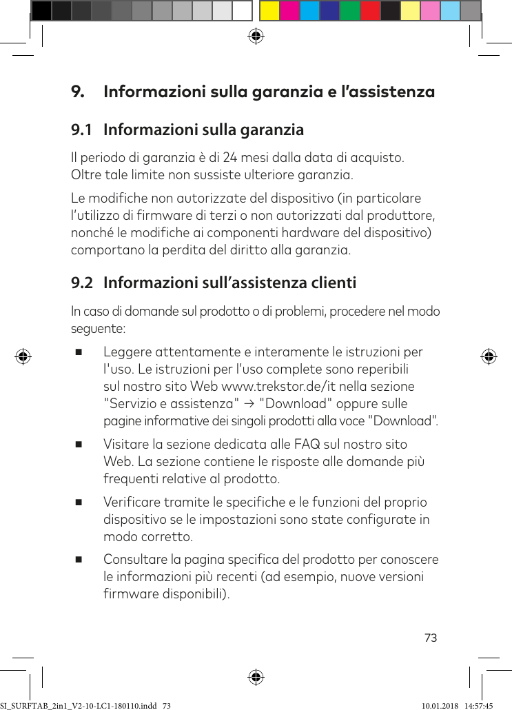 739.  Informazioni sulla garanzia e l’assistenza9.1  Informazioni sulla garanziaIl periodo di garanzia è di 24 mesi dalla data di acquisto.  Oltre tale limite non sussiste ulteriore garanzia.Le modiiche non autorizzate del dispositivo (in particolare l’utilizzo di irmware di terzi o non autorizzati dal produttore, nonché le modiiche ai componenti hardware del dispositivo) comportano la perdita del diritto alla garanzia.9.2  Informazioni sull’assistenza clientiIn caso di domande sul prodotto o di problemi, procedere nel modo seguente: ■Leggere attentamente e interamente le istruzioni per l&apos;uso. Le istruzioni per l’uso complete sono reperibili sul nostro sito Web www.trekstor.de/it nella sezione &quot;Servizio e assistenza&quot; → &quot;Download&quot; oppure sulle pagine informative dei singoli prodotti alla voce &quot;Download&quot;.  ■Visitare la sezione dedicata alle FAQ sul nostro sito Web. La sezione contiene le risposte alle domande più frequenti relative al prodotto. ■Veriicare tramite le speciiche e le funzioni del proprio dispositivo se le impostazioni sono state conigurate in modo corretto. ■Consultare la pagina speciica del prodotto per conoscere le informazioni più recenti (ad esempio, nuove versioni irmware disponibili).SI_SURFTAB_2in1_V2-10-LC1-180110.indd   73 10.01.2018   14:57:45