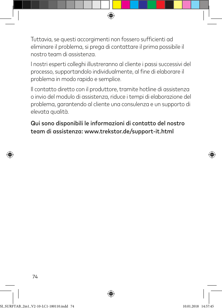 74Tuttavia, se questi accorgimenti non fossero suficienti ad eliminare il problema, si prega di contattare il prima possibile il nostro team di assistenza. I nostri esperti colleghi illustreranno al cliente i passi successivi del processo, supportandolo individualmente, al ine di elaborare il problema in modo rapido e semplice. Il contatto diretto con il produttore, tramite hotline di assistenza  o invio del modulo di assistenza, riduce i tempi di elaborazione del problema, garantendo al cliente una consulenza e un supporto di elevata qualità. Qui sono disponibili le informazioni di contatto del nostro team di assistenza: www.trekstor.de/support-it.htmlSI_SURFTAB_2in1_V2-10-LC1-180110.indd   74 10.01.2018   14:57:45