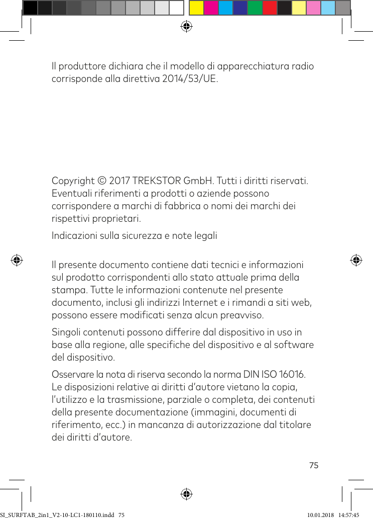 75Il produttore dichiara che il modello di apparecchiatura radio corrisponde alla direttiva 2014/53/UE.Copyright © 2017 TREKSTOR GmbH. Tutti i diritti riservati.  Eventuali riferimenti a prodotti o aziende possono corrispondere a marchi di fabbrica o nomi dei marchi dei rispettivi proprietari.Indicazioni sulla sicurezza e note legali  Il presente documento contiene dati tecnici e informazioni sul prodotto corrispondenti allo stato attuale prima della stampa. Tutte le informazioni contenute nel presente documento, inclusi gli indirizzi Internet e i rimandi a siti web, possono essere modiicati senza alcun preavviso.Singoli contenuti possono differire dal dispositivo in uso in base alla regione, alle speciiche del dispositivo e al software del dispositivo.Osservare la nota di riserva secondo la norma DIN ISO 16016. Le disposizioni relative ai diritti d’autore vietano la copia, l’utilizzo e la trasmissione, parziale o completa, dei contenuti della presente documentazione (immagini, documenti di riferimento, ecc.) in mancanza di autorizzazione dal titolare dei diritti d’autore.SI_SURFTAB_2in1_V2-10-LC1-180110.indd   75 10.01.2018   14:57:45