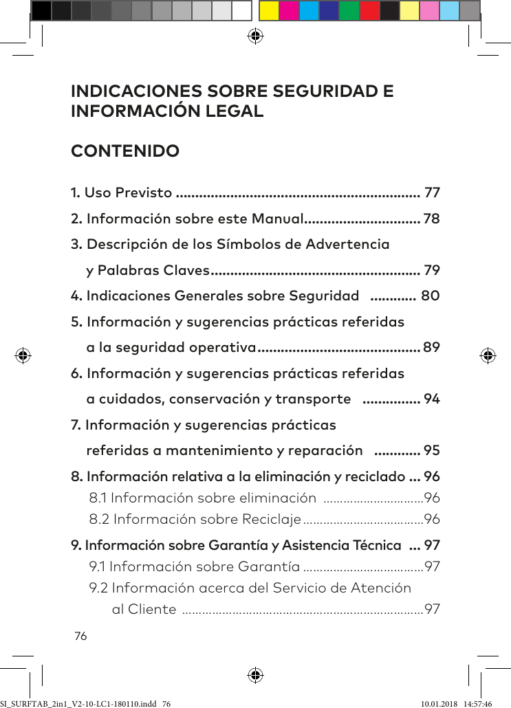 76INDICACIONES SOBRE SEGURIDAD E INFORMACIÓN LEGAL CONTENIDO1. Uso Previsto ……………………………………………………… 772. Información sobre este Manual ………………………… 783. Descripción de los Símbolos de Advertencia      y Palabras Claves ……………………………………………… 794. Indicaciones Generales sobre Seguridad ………… 805. Información y sugerencias prácticas referidas      a la seguridad operativa …………………………………… 896. Información y sugerencias prácticas referidas      a cuidados, conservación y transporte …………… 947. Información y sugerencias prácticas     referidas a mantenimiento y reparación ………… 958. Información relativa a la eliminación y reciclado … 96  8.1 Información sobre eliminación …………………………96  8.2 Información sobre Reciclaje ………………………………969. Información sobre Garantía y Asistencia Técnica … 97  9.1 Información sobre Garantía ………………………………97  9.2 Información acerca del Servicio de Atención         al Cliente ………………………………………………………………97SI_SURFTAB_2in1_V2-10-LC1-180110.indd   76 10.01.2018   14:57:46