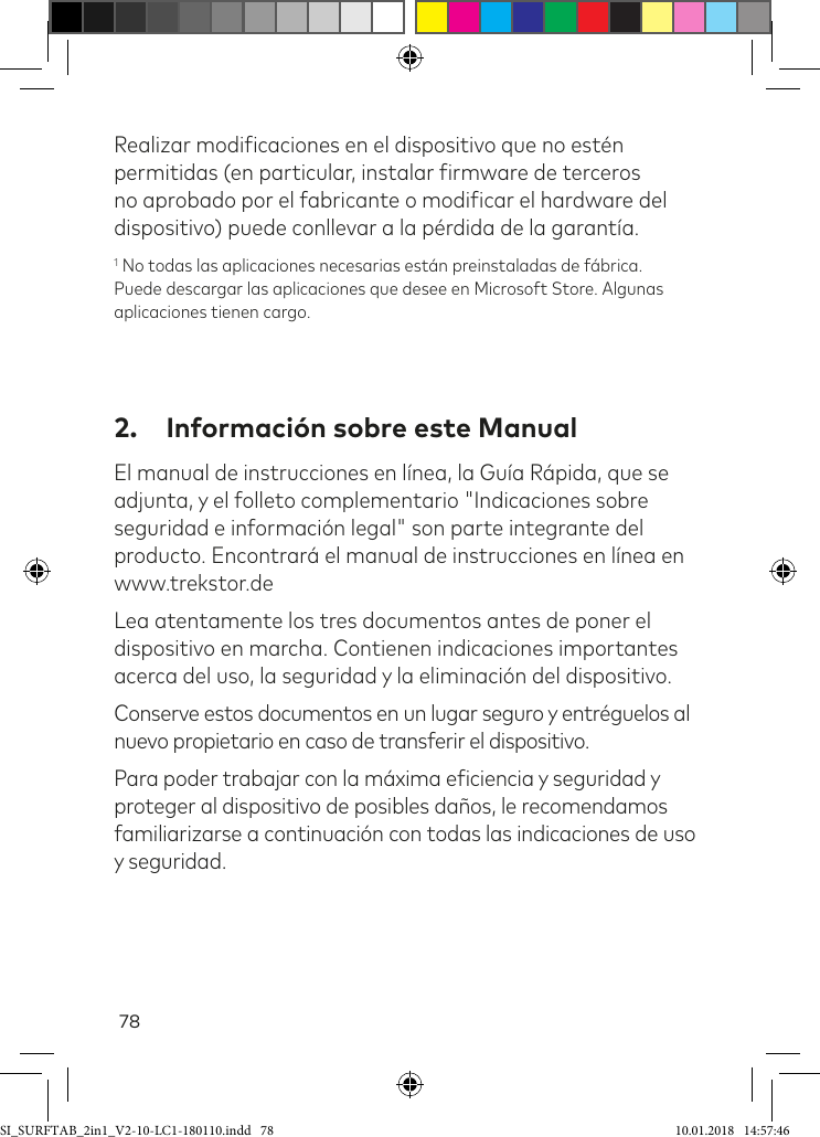 78Realizar modiicaciones en el dispositivo que no estén permitidas (en particular, instalar irmware de terceros no aprobado por el fabricante o modiicar el hardware del dispositivo) puede conllevar a la pérdida de la garantía.1 No todas las aplicaciones necesarias están preinstaladas de fábrica. Puede descargar las aplicaciones que desee en Microsoft Store. Algunas aplicaciones tienen cargo.2.  Información sobre este ManualEl manual de instrucciones en línea, la Guía Rápida, que se adjunta, y el folleto complementario &quot;Indicaciones sobre seguridad e información legal&quot; son parte integrante del producto. Encontrará el manual de instrucciones en línea en www.trekstor.deLea atentamente los tres documentos antes de poner el dispositivo en marcha. Contienen indicaciones importantes acerca del uso, la seguridad y la eliminación del dispositivo.Conserve estos documentos en un lugar seguro y entréguelos al nuevo propietario en caso de transferir el dispositivo.Para poder trabajar con la máxima eiciencia y seguridad y proteger al dispositivo de posibles daños, le recomendamos familiarizarse a continuación con todas las indicaciones de uso y seguridad.SI_SURFTAB_2in1_V2-10-LC1-180110.indd   78 10.01.2018   14:57:46