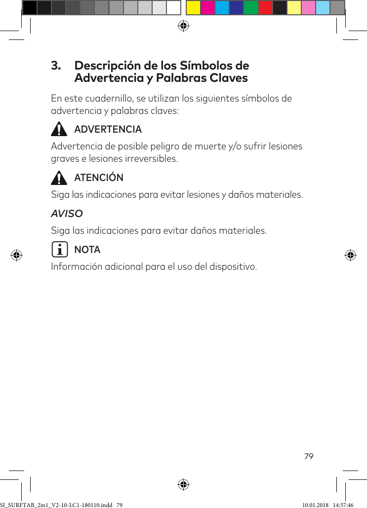 793.  Descripción de los Símbolos de Advertencia y Palabras ClavesEn este cuadernillo, se utilizan los siguientes símbolos de advertencia y palabras claves: ADVERTENCIAAdvertencia de posible peligro de muerte y/o sufrir lesiones graves e lesiones irreversibles. ATENCIÓNSiga las indicaciones para evitar lesiones y daños materiales.AVISOSiga las indicaciones para evitar daños materiales.iNOTAInformación adicional para el uso del dispositivo.SI_SURFTAB_2in1_V2-10-LC1-180110.indd   79 10.01.2018   14:57:46