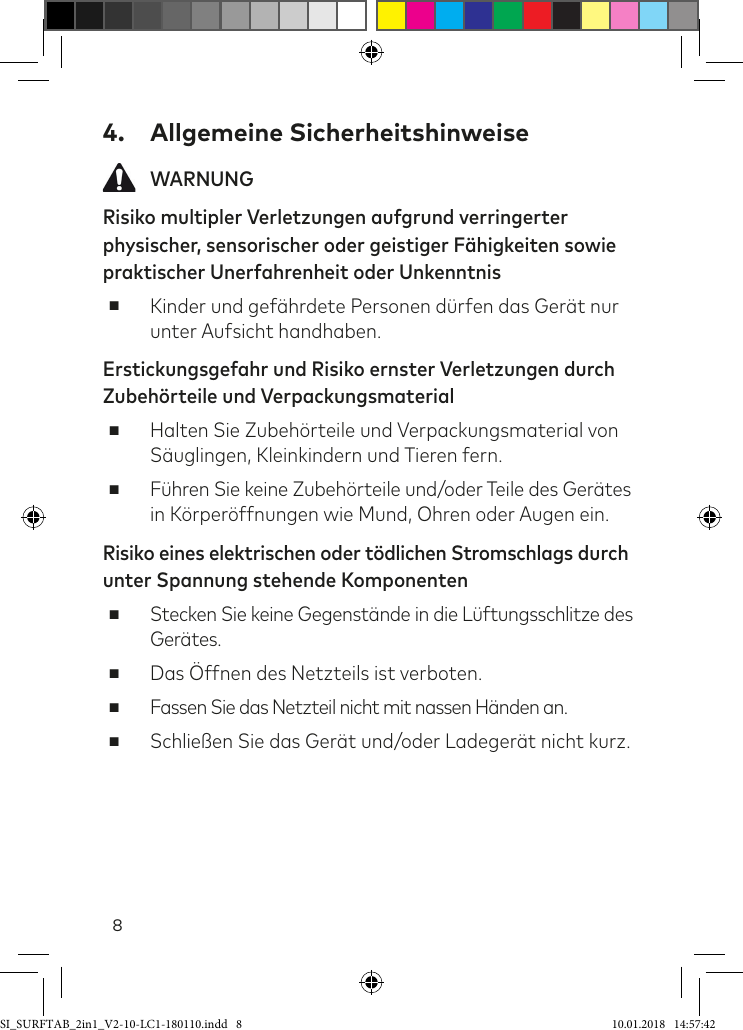 84.  Allgemeine Sicherheitshinweise WARNUNGRisiko multipler Verletzungen aufgrund verringerter physischer, sensorischer oder geistiger Fähigkeiten sowie praktischer Unerfahrenheit oder Unkenntnis ■Kinder und geährdete Personen dürfen das Gerät nur unter Aufsicht handhaben.Erstickungsgefahr und Risiko ernster Verletzungen durch Zubehörteile und Verpackungsmaterial ■Halten Sie Zubehörteile und Verpackungsmaterial von Säuglingen, Kleinkindern und Tieren fern. ■Führen Sie keine Zubehörteile und/oder Teile des Gerätes in Körperöffnungen wie Mund, Ohren oder Augen ein.Risiko eines elektrischen oder tödlichen Stromschlags durch unter Spannung stehende Komponenten ■Stecken Sie keine Gegenstände in die Lüftungsschlitze des Gerätes.  ■Das Öffnen des Netzteils ist verboten. ■Fassen Sie das Netzteil nicht mit nassen Händen an. ■Schließen Sie das Gerät und/oder Ladegerät nicht kurz.SI_SURFTAB_2in1_V2-10-LC1-180110.indd   8 10.01.2018   14:57:42