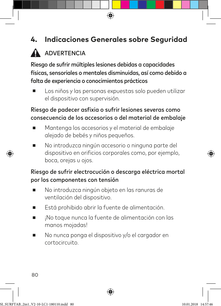 804.  Indicaciones Generales sobre Seguridad ADVERTENCIARiesgo de sufrir múltiples lesiones debidas a capacidades físicas, sensoriales o mentales disminuidas, así como debido a falta de experiencia o conocimientos prácticos ■Los niños y las personas expuestas solo pueden utilizar el dispositivo con supervisión.Riesgo de padecer asfixia o sufrir lesiones severas como consecuencia de los accesorios o del material de embalaje ■Mantenga los accesorios y el material de embalaje alejado de bebés y niños pequeños. ■No introduzca ningún accesorio o ninguna parte del dispositivo en oriicios corporales como, por ejemplo, boca, orejas u ojos.Riesgo de sufrir electrocución o descarga eléctrica mortal por los componentes con tensión ■No introduzca ningún objeto en las ranuras de ventilación del dispositivo.  ■Está prohibido abrir la fuente de alimentación. ■¡No toque nunca la fuente de alimentación con las manos mojadas! ■No nunca ponga el dispositivo y/o el cargador en cortocircuito.SI_SURFTAB_2in1_V2-10-LC1-180110.indd   80 10.01.2018   14:57:46