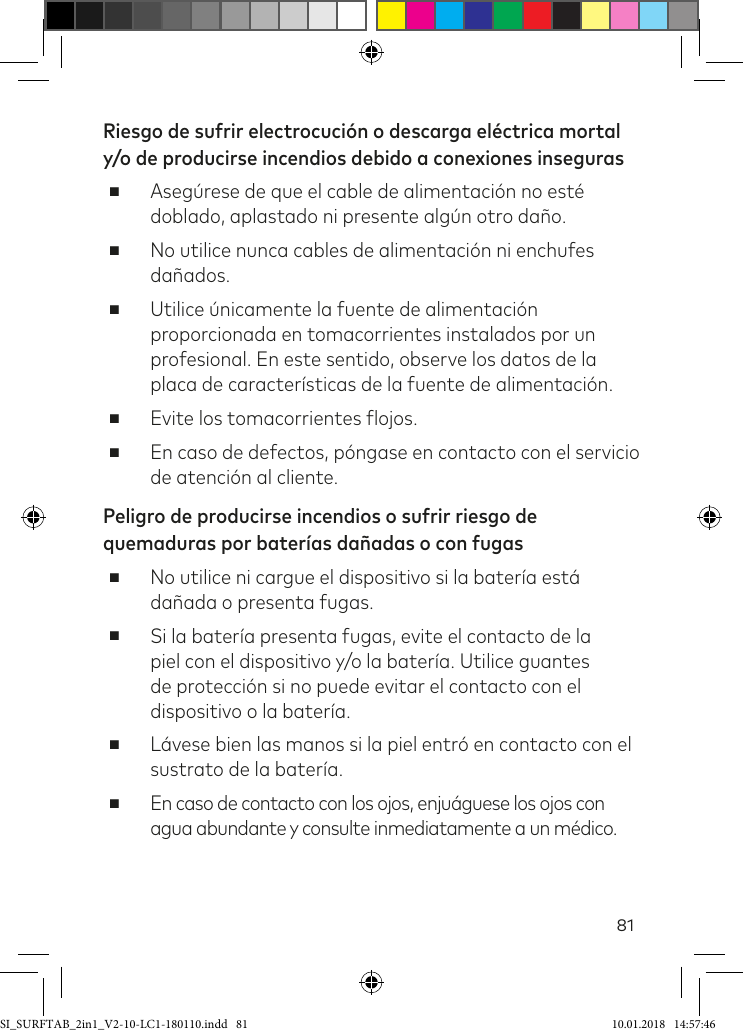 81Riesgo de sufrir electrocución o descarga eléctrica mortal y/o de producirse incendios debido a conexiones inseguras ■Asegúrese de que el cable de alimentación no esté doblado, aplastado ni presente algún otro daño. ■No utilice nunca cables de alimentación ni enchufes dañados.  ■Utilice únicamente la fuente de alimentación proporcionada en tomacorrientes instalados por un profesional. En este sentido, observe los datos de la placa de características de la fuente de alimentación. ■Evite los tomacorrientes lojos. ■En caso de defectos, póngase en contacto con el servicio de atención al cliente.Peligro de producirse incendios o sufrir riesgo de quemaduras por baterías dañadas o con fugas ■No utilice ni cargue el dispositivo si la batería está dañada o presenta fugas. ■Si la batería presenta fugas, evite el contacto de la piel con el dispositivo y/o la batería. Utilice guantes de protección si no puede evitar el contacto con el dispositivo o la batería.  ■Lávese bien las manos si la piel entró en contacto con el sustrato de la batería. ■En caso de contacto con los ojos, enjuáguese los ojos con agua abundante y consulte inmediatamente a un médico.SI_SURFTAB_2in1_V2-10-LC1-180110.indd   81 10.01.2018   14:57:46