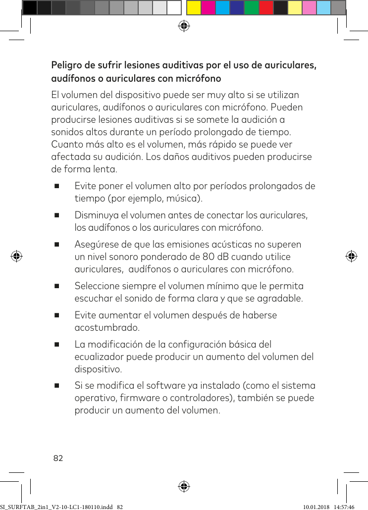 82Peligro de sufrir lesiones auditivas por el uso de auriculares, audífonos o auriculares con micrófonoEl volumen del dispositivo puede ser muy alto si se utilizan auriculares, audífonos o auriculares con micrófono. Pueden producirse lesiones auditivas si se somete la audición a sonidos altos durante un período prolongado de tiempo. Cuanto más alto es el volumen, más rápido se puede ver afectada su audición. Los daños auditivos pueden producirse de forma lenta. ■Evite poner el volumen alto por períodos prolongados de tiempo (por ejemplo, música). ■Disminuya el volumen antes de conectar los auriculares, los audífonos o los auriculares con micrófono. ■Asegúrese de que las emisiones acústicas no superen un nivel sonoro ponderado de 80 dB cuando utilice auriculares,  audífonos o auriculares con micrófono. ■Seleccione siempre el volumen mínimo que le permita escuchar el sonido de forma clara y que se agradable. ■Evite aumentar el volumen después de haberse acostumbrado. ■La modiicación de la coniguración básica del ecualizador puede producir un aumento del volumen del dispositivo.  ■Si se modiica el software ya instalado (como el sistema operativo, irmware o controladores), también se puede producir un aumento del volumen.SI_SURFTAB_2in1_V2-10-LC1-180110.indd   82 10.01.2018   14:57:46