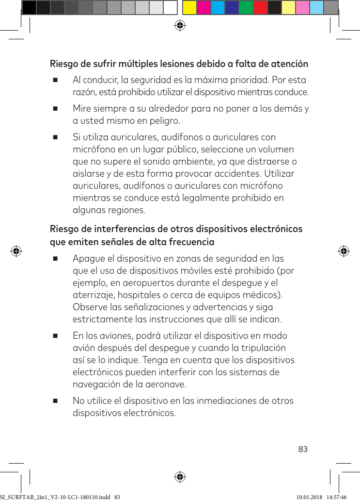 83Riesgo de sufrir múltiples lesiones debido a falta de atención ■Al conducir, la seguridad es la máxima prioridad. Por esta razón, está prohibido utilizar el dispositivo mientras conduce. ■Mire siempre a su alrededor para no poner a los demás y a usted mismo en peligro. ■Si utiliza auriculares, audífonos o auriculares con micrófono en un lugar público, seleccione un volumen que no supere el sonido ambiente, ya que distraerse o aislarse y de esta forma provocar accidentes. Utilizar auriculares, audífonos o auriculares con micrófono mientras se conduce está legalmente prohibido en algunas regiones.Riesgo de interferencias de otros dispositivos electrónicos que emiten señales de alta frecuencia ■Apague el dispositivo en zonas de seguridad en las que el uso de dispositivos móviles esté prohibido (por ejemplo, en aeropuertos durante el despegue y el aterrizaje, hospitales o cerca de equipos médicos). Observe las señalizaciones y advertencias y siga estrictamente las instrucciones que allí se indican. ■En los aviones, podrá utilizar el dispositivo en modo avión después del despegue y cuando la tripulación así se lo indique. Tenga en cuenta que los dispositivos electrónicos pueden interferir con los sistemas de navegación de la aeronave. ■No utilice el dispositivo en las inmediaciones de otros dispositivos electrónicos.SI_SURFTAB_2in1_V2-10-LC1-180110.indd   83 10.01.2018   14:57:46