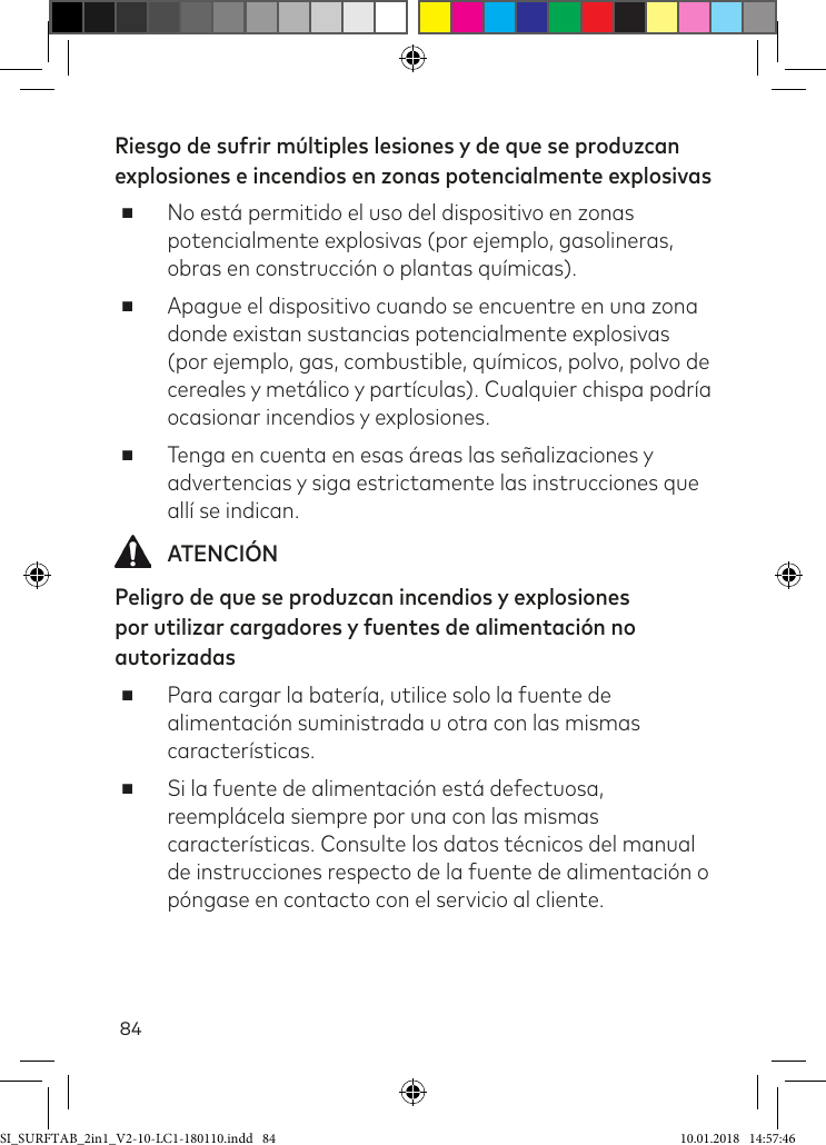 84Riesgo de sufrir múltiples lesiones y de que se produzcan explosiones e incendios en zonas potencialmente explosivas ■No está permitido el uso del dispositivo en zonas potencialmente explosivas (por ejemplo, gasolineras, obras en construcción o plantas químicas). ■Apague el dispositivo cuando se encuentre en una zona donde existan sustancias potencialmente explosivas (por ejemplo, gas, combustible, químicos, polvo, polvo de cereales y metálico y partículas). Cualquier chispa podría ocasionar incendios y explosiones. ■Tenga en cuenta en esas áreas las señalizaciones y advertencias y siga estrictamente las instrucciones que allí se indican.  ATENCIÓNPeligro de que se produzcan incendios y explosiones por utilizar cargadores y fuentes de alimentación no autorizadas ■Para cargar la batería, utilice solo la fuente de alimentación suministrada u otra con las mismas características. ■Si la fuente de alimentación está defectuosa, reemplácela siempre por una con las mismas características. Consulte los datos técnicos del manual de instrucciones respecto de la fuente de alimentación o póngase en contacto con el servicio al cliente.SI_SURFTAB_2in1_V2-10-LC1-180110.indd   84 10.01.2018   14:57:46