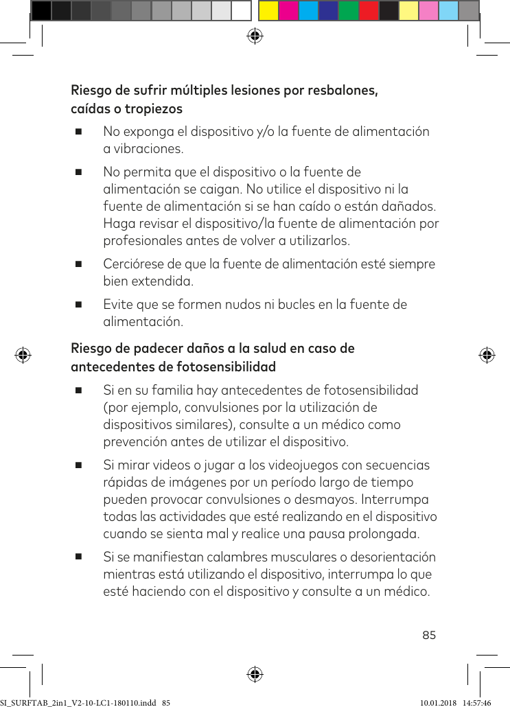 85Riesgo de sufrir múltiples lesiones por resbalones,  caídas o tropiezos ■No exponga el dispositivo y/o la fuente de alimentación a vibraciones. ■No permita que el dispositivo o la fuente de alimentación se caigan. No utilice el dispositivo ni la fuente de alimentación si se han caído o están dañados. Haga revisar el dispositivo/la fuente de alimentación por profesionales antes de volver a utilizarlos. ■Cerciórese de que la fuente de alimentación esté siempre bien extendida. ■Evite que se formen nudos ni bucles en la fuente de alimentación.Riesgo de padecer daños a la salud en caso de antecedentes de fotosensibilidad ■Si en su familia hay antecedentes de fotosensibilidad (por ejemplo, convulsiones por la utilización de dispositivos similares), consulte a un médico como prevención antes de utilizar el dispositivo. ■Si mirar videos o jugar a los videojuegos con secuencias rápidas de imágenes por un período largo de tiempo pueden provocar convulsiones o desmayos. Interrumpa todas las actividades que esté realizando en el dispositivo cuando se sienta mal y realice una pausa prolongada. ■Si se maniiestan calambres musculares o desorientación mientras está utilizando el dispositivo, interrumpa lo que esté haciendo con el dispositivo y consulte a un médico.SI_SURFTAB_2in1_V2-10-LC1-180110.indd   85 10.01.2018   14:57:46