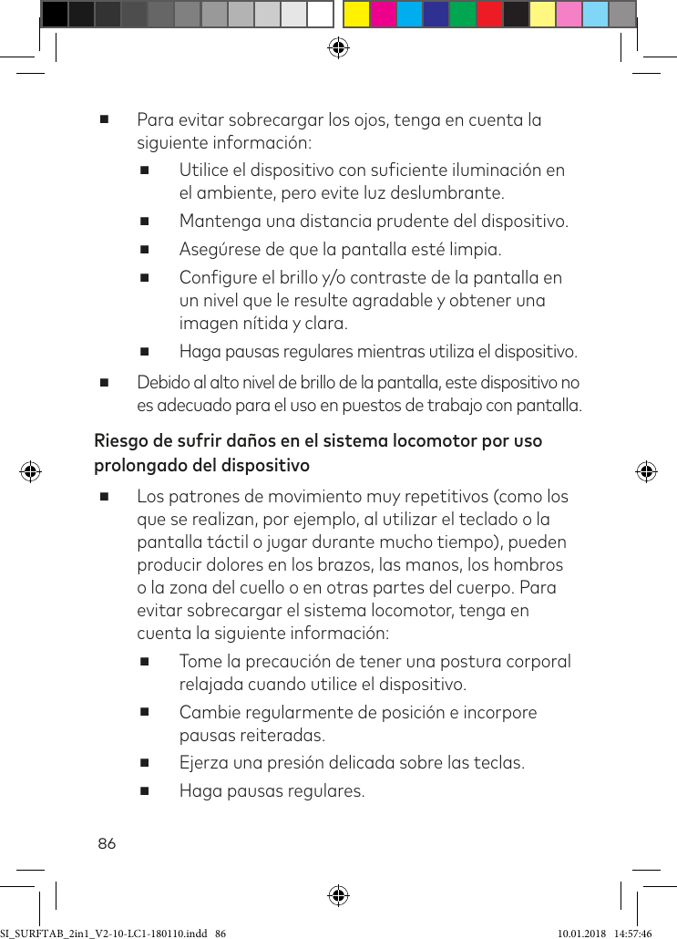 86 ■Para evitar sobrecargar los ojos, tenga en cuenta la siguiente información: ■Utilice el dispositivo con suiciente iluminación en  el ambiente, pero evite luz deslumbrante. ■Mantenga una distancia prudente del dispositivo. ■Asegúrese de que la pantalla esté limpia. ■Conigure el brillo y/o contraste de la pantalla en un nivel que le resulte agradable y obtener una imagen nítida y clara. ■Haga pausas regulares mientras utiliza el dispositivo. ■Debido al alto nivel de brillo de la pantalla, este dispositivo no  es adecuado para el uso en puestos de trabajo con pantalla.Riesgo de sufrir daños en el sistema locomotor por uso prolongado del dispositivo ■Los patrones de movimiento muy repetitivos (como los que se realizan, por ejemplo, al utilizar el teclado o la pantalla táctil o jugar durante mucho tiempo), pueden producir dolores en los brazos, las manos, los hombros o la zona del cuello o en otras partes del cuerpo. Para evitar sobrecargar el sistema locomotor, tenga en cuenta la siguiente información: ■Tome la precaución de tener una postura corporal relajada cuando utilice el dispositivo. ■Cambie regularmente de posición e incorpore pausas reiteradas. ■Ejerza una presión delicada sobre las teclas. ■Haga pausas regulares.SI_SURFTAB_2in1_V2-10-LC1-180110.indd   86 10.01.2018   14:57:46