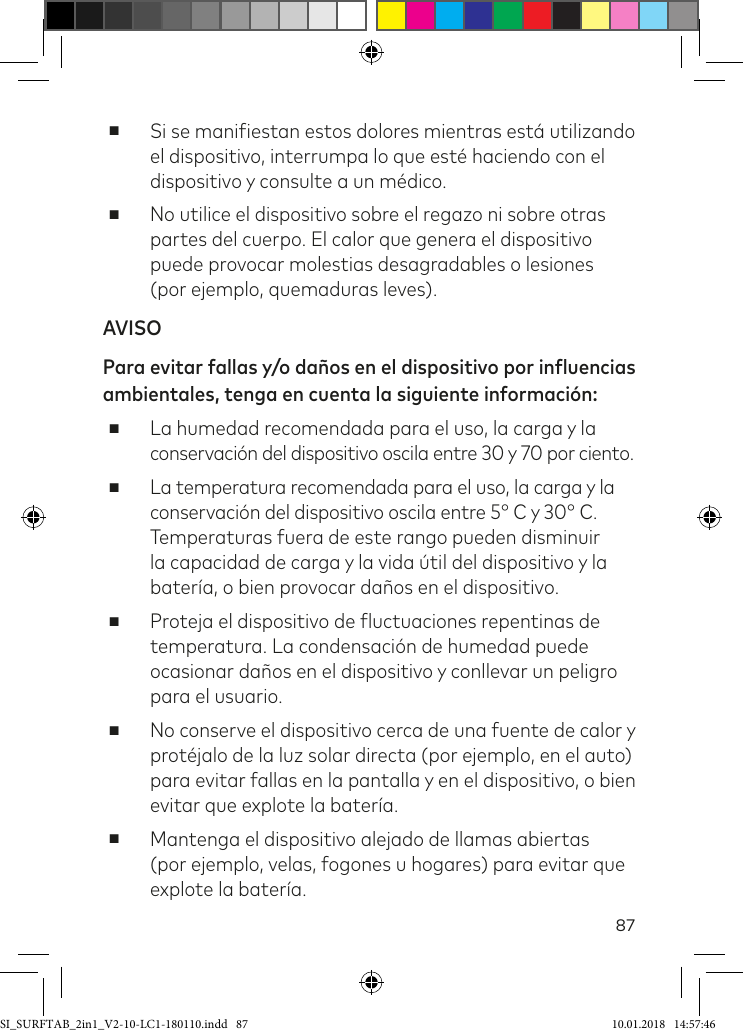 87 ■Si se maniiestan estos dolores mientras está utilizando el dispositivo, interrumpa lo que esté haciendo con el dispositivo y consulte a un médico. ■No utilice el dispositivo sobre el regazo ni sobre otras partes del cuerpo. El calor que genera el dispositivo puede provocar molestias desagradables o lesiones  (por ejemplo, quemaduras leves).AVISOPara evitar fallas y/o daños en el dispositivo por influencias ambientales, tenga en cuenta la siguiente información: ■La humedad recomendada para el uso, la carga y la conservación del dispositivo oscila entre 30 y 70 por ciento. ■La temperatura recomendada para el uso, la carga y la conservación del dispositivo oscila entre 5° C y 30° C. Temperaturas fuera de este rango pueden disminuir la capacidad de carga y la vida útil del dispositivo y la batería, o bien provocar daños en el dispositivo. ■Proteja el dispositivo de luctuaciones repentinas de temperatura. La condensación de humedad puede ocasionar daños en el dispositivo y conllevar un peligro para el usuario. ■No conserve el dispositivo cerca de una fuente de calor y protéjalo de la luz solar directa (por ejemplo, en el auto) para evitar fallas en la pantalla y en el dispositivo, o bien evitar que explote la batería. ■Mantenga el dispositivo alejado de llamas abiertas (por ejemplo, velas, fogones u hogares) para evitar que explote la batería.SI_SURFTAB_2in1_V2-10-LC1-180110.indd   87 10.01.2018   14:57:46