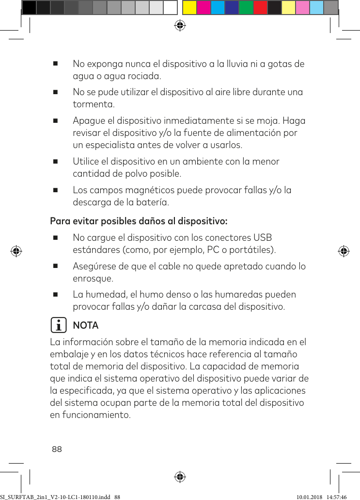 88 ■No exponga nunca el dispositivo a la lluvia ni a gotas de agua o agua rociada.  ■No se pude utilizar el dispositivo al aire libre durante una tormenta.  ■Apague el dispositivo inmediatamente si se moja. Haga revisar el dispositivo y/o la fuente de alimentación por un especialista antes de volver a usarlos. ■Utilice el dispositivo en un ambiente con la menor cantidad de polvo posible. ■Los campos magnéticos puede provocar fallas y/o la descarga de la batería.Para evitar posibles daños al dispositivo:  ■No cargue el dispositivo con los conectores USB estándares (como, por ejemplo, PC o portátiles). ■Asegúrese de que el cable no quede apretado cuando lo enrosque. ■La humedad, el humo denso o las humaredas pueden provocar fallas y/o dañar la carcasa del dispositivo.i NOTA La información sobre el tamaño de la memoria indicada en el embalaje y en los datos técnicos hace referencia al tamaño total de memoria del dispositivo. La capacidad de memoria que indica el sistema operativo del dispositivo puede variar de la especiicada, ya que el sistema operativo y las aplicaciones del sistema ocupan parte de la memoria total del dispositivo en funcionamiento.SI_SURFTAB_2in1_V2-10-LC1-180110.indd   88 10.01.2018   14:57:46