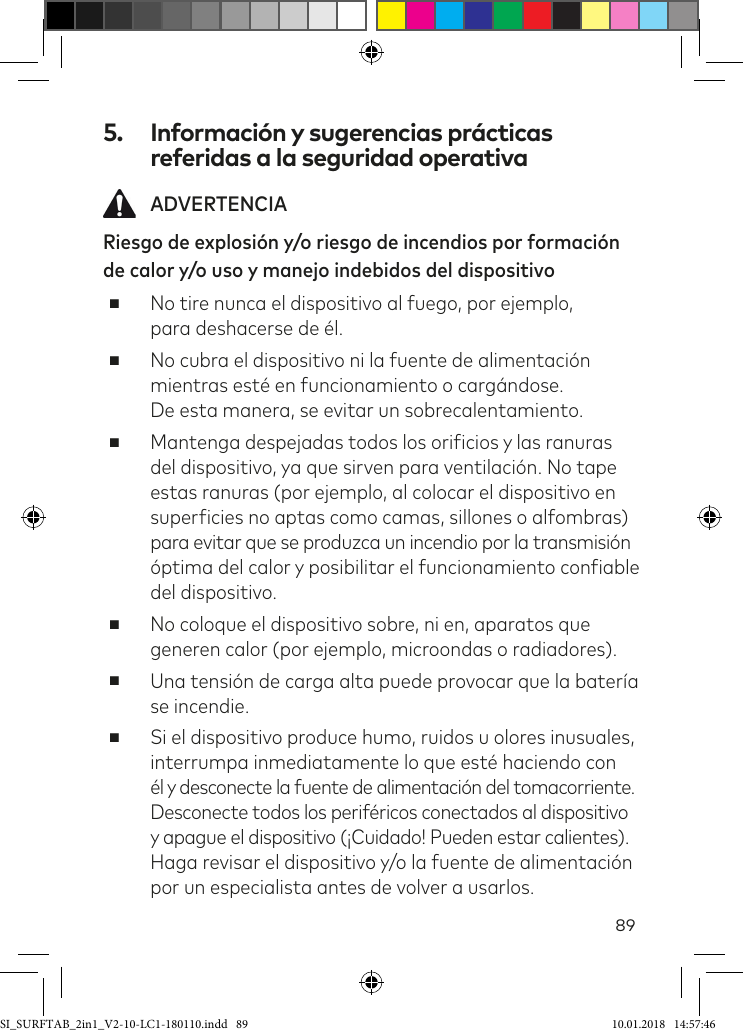 895.  Información y sugerencias prácticas referidas a la seguridad operativa ADVERTENCIARiesgo de explosión y/o riesgo de incendios por formación de calor y/o uso y manejo indebidos del dispositivo ■No tire nunca el dispositivo al fuego, por ejemplo,  para deshacerse de él. ■No cubra el dispositivo ni la fuente de alimentación mientras esté en funcionamiento o cargándose.  De esta manera, se evitar un sobrecalentamiento. ■Mantenga despejadas todos los oriicios y las ranuras del dispositivo, ya que sirven para ventilación. No tape estas ranuras (por ejemplo, al colocar el dispositivo en  supericies no aptas como camas, sillones o alfombras) para evitar que se produzca un incendio por la transmisión óptima del calor y posibilitar el funcionamiento coniable del dispositivo.  ■No coloque el dispositivo sobre, ni en, aparatos que generen calor (por ejemplo, microondas o radiadores). ■Una tensión de carga alta puede provocar que la batería se incendie. ■Si el dispositivo produce humo, ruidos u olores inusuales, interrumpa inmediatamente lo que esté haciendo con  él y desconecte la fuente de alimentación del tomacorriente. Desconecte todos los periféricos conectados al dispositivo y apague el dispositivo (¡Cuidado! Pueden estar calientes). Haga revisar el dispositivo y/o la fuente de alimentación por un especialista antes de volver a usarlos.SI_SURFTAB_2in1_V2-10-LC1-180110.indd   89 10.01.2018   14:57:46