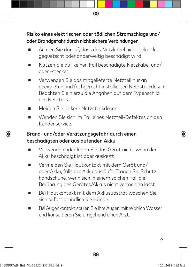 9Risiko eines elektrischen oder tödlichen Stromschlags und/oder Brandgefahr durch nicht sichere Verbindungen ■Achten Sie darauf, dass das Netzkabel nicht geknickt, gequetscht oder anderweitig beschädigt wird. ■Nutzen Sie auf keinen Fall beschädigte Netzkabel und/ oder -stecker.  ■Verwenden Sie das mitgelieferte Netzteil nur an  geeigneten und fachgerecht installierten Netzsteckdosen. Beachten Sie hierzu die Angaben auf dem Typenschild des Netzteils. ■Meiden Sie lockere Netzsteckdosen. ■Wenden Sie sich im Fall eines Netzteil-Defektes an den Kundenservice.Brand- und/oder Verätzungsgefahr durch einen beschädigten oder auslaufenden Akku ■Verwenden oder laden Sie das Gerät nicht, wenn der Akku beschädigt ist oder ausläuft. ■Vermeiden Sie Hautkontakt mit dem Gerät und/oder Akku, falls der Akku ausläuft. Tragen Sie Schutz-handschuhe, wenn sich in einem solchen Fall die Berührung des Gerätes/Akkus nicht vermeiden lässt.  ■Bei Hautkontakt mit dem Akkusubstrat waschen Sie sich sofort gründlich die Hände. ■Bei Augenkontakt spülen Sie Ihre Augen mit reichlich Wasser und konsultieren Sie umgehend einen Arzt.SI_SURFTAB_2in1_V2-10-LC1-180110.indd   9 10.01.2018   14:57:42