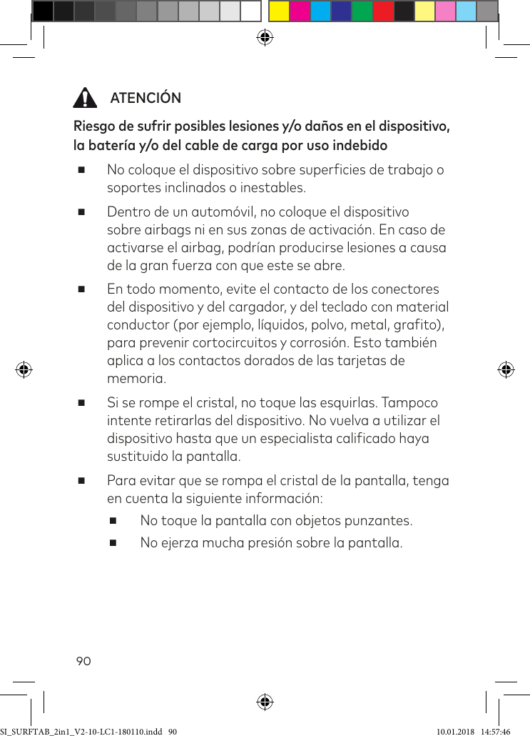 90   ATENCIÓNRiesgo de sufrir posibles lesiones y/o daños en el dispositivo, la batería y/o del cable de carga por uso indebido  ■No coloque el dispositivo sobre supericies de trabajo o soportes inclinados o inestables. ■Dentro de un automóvil, no coloque el dispositivo sobre airbags ni en sus zonas de activación. En caso de activarse el airbag, podrían producirse lesiones a causa de la gran fuerza con que este se abre. ■En todo momento, evite el contacto de los conectores del dispositivo y del cargador, y del teclado con material conductor (por ejemplo, líquidos, polvo, metal, graito), para prevenir cortocircuitos y corrosión. Esto también aplica a los contactos dorados de las tarjetas de memoria. ■Si se rompe el cristal, no toque las esquirlas. Tampoco intente retirarlas del dispositivo. No vuelva a utilizar el dispositivo hasta que un especialista caliicado haya sustituido la pantalla.  ■Para evitar que se rompa el cristal de la pantalla, tenga en cuenta la siguiente información: ■No toque la pantalla con objetos punzantes.  ■No ejerza mucha presión sobre la pantalla.SI_SURFTAB_2in1_V2-10-LC1-180110.indd   90 10.01.2018   14:57:46