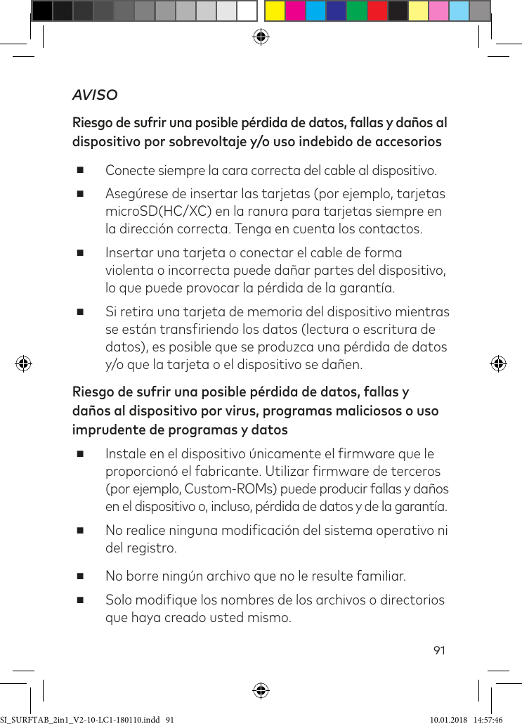 91AVISORiesgo de sufrir una posible pérdida de datos, fallas y daños al dispositivo por sobrevoltaje y/o uso indebido de accesorios ■Conecte siempre la cara correcta del cable al dispositivo.  ■Asegúrese de insertar las tarjetas (por ejemplo, tarjetas microSD(HC/XC) en la ranura para tarjetas siempre en la dirección correcta. Tenga en cuenta los contactos. ■Insertar una tarjeta o conectar el cable de forma violenta o incorrecta puede dañar partes del dispositivo, lo que puede provocar la pérdida de la garantía. ■Si retira una tarjeta de memoria del dispositivo mientras se están transiriendo los datos (lectura o escritura de datos), es posible que se produzca una pérdida de datos y/o que la tarjeta o el dispositivo se dañen.Riesgo de sufrir una posible pérdida de datos, fallas y daños al dispositivo por virus, programas maliciosos o uso imprudente de programas y datos ■Instale en el dispositivo únicamente el irmware que le proporcionó el fabricante. Utilizar irmware de terceros (por ejemplo, Custom-ROMs) puede producir fallas y daños en el dispositivo o, incluso, pérdida de datos y de la garantía. ■No realice ninguna modiicación del sistema operativo ni del registro. ■No borre ningún archivo que no le resulte familiar. ■Solo modiique los nombres de los archivos o directorios que haya creado usted mismo.SI_SURFTAB_2in1_V2-10-LC1-180110.indd   91 10.01.2018   14:57:46