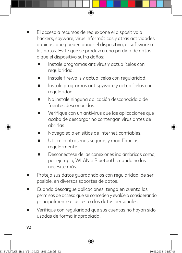 92 ■El acceso a recursos de red expone el dispositivo a hackers, spyware, virus informáticos y otras actividades dañinas, que pueden dañar el dispositivo, el software o los datos. Evite que se produzca una pérdida de datos  o que el dispositivo sufra daños: ■Instale programas antivirus y actualícelos con regularidad. ■Instale irewalls y actualícelos con regularidad. ■Instale programas antispyware y actualícelos con regularidad. ■No instale ninguna aplicación desconocida o de fuentes desconocidas. ■Veriique con un antivirus que las aplicaciones que acaba de descargar no contengan virus antes de abrirlas. ■Navega solo en sitios de Internet coniables. ■Utilice contraseñas seguras y modifíquelas regularmente. ■Desconéctese de las conexiones inalámbricas como,  por ejemplo, WLAN o Bluetooth cuando no las necesite más. ■Proteja sus datos guardándolos con regularidad, de ser posible, en diversos soportes de datos. ■Cuando descargue aplicaciones, tenga en cuenta los  permisos de acceso que se conceden y evalúelo considerando principalmente el acceso a los datos personales. ■Veriique con regularidad que sus cuentas no hayan sido usadas de forma inapropiada.SI_SURFTAB_2in1_V2-10-LC1-180110.indd   92 10.01.2018   14:57:46