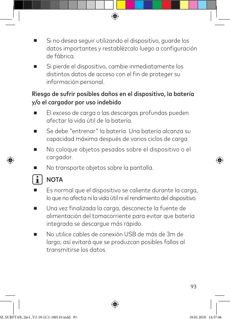 93 ■Si no desea seguir utilizando el dispositivo, guarde los datos importantes y restablézcalo luego a coniguración de fábrica. ■Si pierde el dispositivo, cambie inmediatamente los distintos datos de acceso con el in de proteger su información personal.Riesgo de sufrir posibles daños en el dispositivo, la batería y/o el cargador por uso indebido ■El exceso de carga o las descargas profundas pueden afectar la vida útil de la batería. ■Se debe &quot;entrenar&quot; la batería. Una batería alcanza su capacidad máxima después de varios ciclos de carga. ■No coloque objetos pesados sobre el dispositivo o el cargador. ■No transporte objetos sobre la pantalla.i NOTA ■Es normal que el dispositivo se caliente durante la carga, lo que no afecta ni la vida útil ni el rendimiento del dispositivo. ■Una vez inalizada la carga, desconecte la fuente de alimentación del tomacorriente para evitar que batería integrada se descargue más rápido. ■No utilice cables de conexión USB de más de 3m de largo; así evitará que se produzcan posibles fallas al transmitirse los datos.SI_SURFTAB_2in1_V2-10-LC1-180110.indd   93 10.01.2018   14:57:46