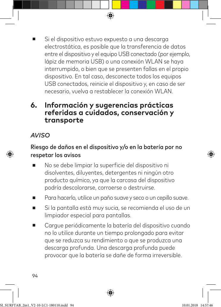 94 ■Si el dispositivo estuvo expuesto a una descarga electrostática, es posible que la transferencia de datos entre el dispositivo y el equipo USB conectado (por ejemplo, lápiz de memoria USB) o una conexión WLAN se haya interrumpido, o bien que se presenten fallas en el propio dispositivo. En tal caso, desconecte todos los equipos USB conectados, reinicie el dispositivo y, en caso de ser necesario, vuelva a restablecer la conexión WLAN.6.  Información y sugerencias prácticas referidas a cuidados, conservación y transporteAVISO Riesgo de daños en el dispositivo y/o en la batería por no respetar los avisos ■No se debe limpiar la supericie del dispositivo ni disolventes, diluyentes, detergentes ni ningún otro producto químico, ya que la carcasa del dispositivo podría descolorarse, corroerse o destruirse. ■Para hacerlo, utilice un paño suave y seco o un cepillo suave.  ■Si la pantalla está muy sucia, se recomienda el uso de un limpiador especial para pantallas. ■Cargue periódicamente la batería del dispositivo cuando no lo utilice durante un tiempo prolongado para evitar que se reduzca su rendimiento o que se produzca una descarga profunda. Una descarga profunda puede provocar que la batería se dañe de forma irreversible.SI_SURFTAB_2in1_V2-10-LC1-180110.indd   94 10.01.2018   14:57:46