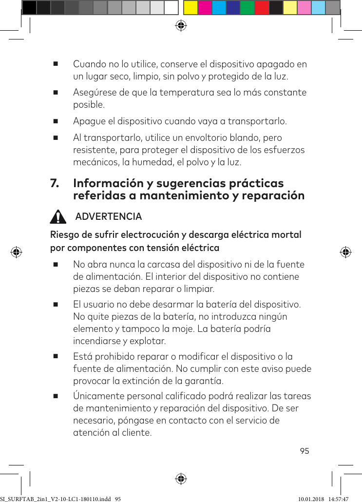 95 ■Cuando no lo utilice, conserve el dispositivo apagado en un lugar seco, limpio, sin polvo y protegido de la luz.  ■Asegúrese de que la temperatura sea lo más constante posible. ■Apague el dispositivo cuando vaya a transportarlo.  ■Al transportarlo, utilice un envoltorio blando, pero resistente, para proteger el dispositivo de los esfuerzos mecánicos, la humedad, el polvo y la luz. 7.  Información y sugerencias prácticas referidas a mantenimiento y reparación   ADVERTENCIARiesgo de sufrir electrocución y descarga eléctrica mortal por componentes con tensión eléctrica ■No abra nunca la carcasa del dispositivo ni de la fuente de alimentación. El interior del dispositivo no contiene piezas se deban reparar o limpiar. ■El usuario no debe desarmar la batería del dispositivo. No quite piezas de la batería, no introduzca ningún elemento y tampoco la moje. La batería podría incendiarse y explotar. ■Está prohibido reparar o modiicar el dispositivo o la fuente de alimentación. No cumplir con este aviso puede provocar la extinción de la garantía.  ■Únicamente personal caliicado podrá realizar las tareas de mantenimiento y reparación del dispositivo. De ser  necesario, póngase en contacto con el servicio de atención al cliente.SI_SURFTAB_2in1_V2-10-LC1-180110.indd   95 10.01.2018   14:57:47