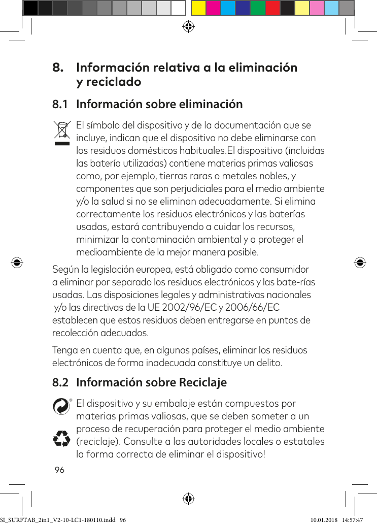 968.  Información relativa a la eliminación  y reciclado8.1  Información sobre eliminaciónvEl símbolo del dispositivo y de la documentación que se incluye, indican que el dispositivo no debe eliminarse con los residuos domésticos habituales.El dispositivo (incluidas las batería utilizadas) contiene materias primas valiosas como, por ejemplo, tierras raras o metales nobles, y componentes que son perjudiciales para el medio ambiente y/o la salud si no se eliminan adecuadamente. Si elimina correctamente los residuos electrónicos y las baterías usadas, estará contribuyendo a cuidar los recursos, minimizar la contaminación ambiental y a proteger el medioambiente de la mejor manera posible.Según la legislación europea, está obligado como consumidor a eliminar por separado los residuos electrónicos y las bate-rías usadas. Las disposiciones legales y administrativas nacionales  y/o las directivas de la UE 2002/96/EC y 2006/66/EC establecen que estos residuos deben entregarse en puntos de recolección adecuados.Tenga en cuenta que, en algunos países, eliminar los residuos electrónicos de forma inadecuada constituye un delito.8.2  Información sobre ReciclajestEl dispositivo y su embalaje están compuestos por materias primas valiosas, que se deben someter a un proceso de recuperación para proteger el medio ambiente (reciclaje). Consulte a las autoridades locales o estatales la forma correcta de eliminar el dispositivo!SI_SURFTAB_2in1_V2-10-LC1-180110.indd   96 10.01.2018   14:57:47