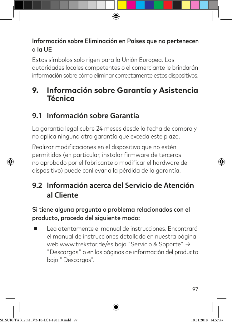 97Información sobre Eliminación en Países que no pertenecen a la UE Estos símbolos solo rigen para la Unión Europea. Las  autoridades locales competentes o el comerciante le brindarán información sobre cómo eliminar correctamente estos dispositivos. 9.  Información sobre Garantía y Asistencia Técnica9.1  Información sobre GarantíaLa garantía legal cubre 24 meses desde la fecha de compra y no aplica ninguna otra garantía que exceda este plazo.Realizar modiicaciones en el dispositivo que no estén permitidas (en particular, instalar irmware de terceros no aprobado por el fabricante o modiicar el hardware del dispositivo) puede conllevar a la pérdida de la garantía.9.2  Información acerca del Servicio de Atención al ClienteSi tiene alguna pregunta o problema relacionados con el producto, proceda del siguiente modo: ■Lea atentamente el manual de instrucciones. Encontrará el manual de instrucciones detallado en nuestra página web www.trekstor.de/es bajo &quot;Servicio &amp; Soporte&quot; → &quot;Descargas&quot; o en las páginas de información del producto bajo &quot; Descargas&quot;.SI_SURFTAB_2in1_V2-10-LC1-180110.indd   97 10.01.2018   14:57:47