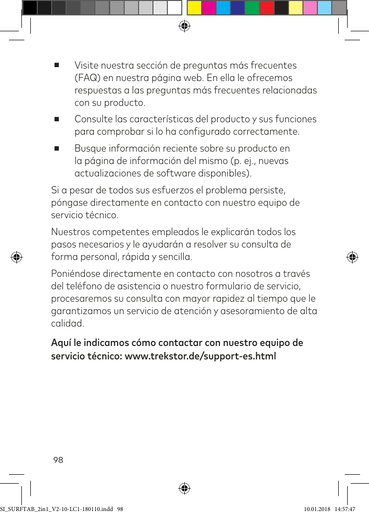 98 ■Visite nuestra sección de preguntas más frecuentes (FAQ) en nuestra página web. En ella le ofrecemos respuestas a las preguntas más frecuentes relacionadas con su producto. ■Consulte las características del producto y sus funciones para comprobar si lo ha conigurado correctamente. ■Busque información reciente sobre su producto en la página de información del mismo (p. ej., nuevas actualizaciones de software disponibles).Si a pesar de todos sus esfuerzos el problema persiste, póngase directamente en contacto con nuestro equipo de servicio técnico.Nuestros competentes empleados le explicarán todos los pasos necesarios y le ayudarán a resolver su consulta de forma personal, rápida y sencilla. Poniéndose directamente en contacto con nosotros a través del teléfono de asistencia o nuestro formulario de servicio, procesaremos su consulta con mayor rapidez al tiempo que le garantizamos un servicio de atención y asesoramiento de alta calidad. Aquí le indicamos cómo contactar con nuestro equipo de servicio técnico: www.trekstor.de/support-es.htmlSI_SURFTAB_2in1_V2-10-LC1-180110.indd   98 10.01.2018   14:57:47