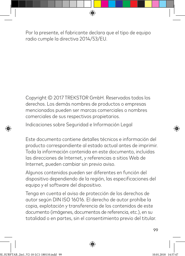 99Por la presente, el fabricante declara que el tipo de equipo radio cumple la directiva 2014/53/EU.Copyright © 2017 TREKSTOR GmbH. Reservados todos los derechos. Los demás nombres de productos o empresas mencionados pueden ser marcas comerciales o nombres comerciales de sus respectivos propietarios.Indicaciones sobre Seguridad e Información Legal Este documento contiene detalles técnicos e información del producto correspondiente al estado actual antes de imprimir. Toda la información contenida en este documento, incluidas las direcciones de Internet, y referencias a sitios Web de Internet, pueden cambiar sin previo aviso.Algunos contenidos pueden ser diferentes en función del dispositivo dependiendo de la región, las especiicaciones del equipo y el software del dispositivo.Tenga en cuenta el aviso de protección de los derechos de autor según DIN ISO 16016. El derecho de autor prohíbe la copia, explotación y transferencia de los contenidos de este documento (imágenes, documentos de referencia, etc.), en su totalidad o en partes, sin el consentimiento previo del titular.SI_SURFTAB_2in1_V2-10-LC1-180110.indd   99 10.01.2018   14:57:47