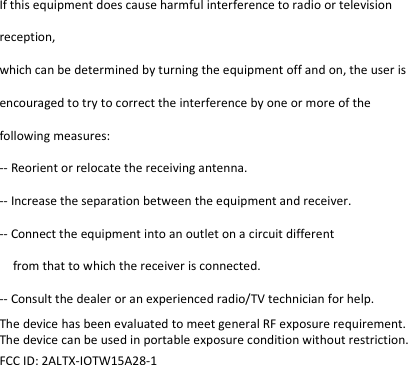 If this equipment does cause harmful interference to radio or television reception, which can be determined by turning the equipment off and on, the user is encouraged to try to correct the interference by one or more of the following measures: -- Reorient or relocate the receiving antenna. -- Increase the separation between the equipment and receiver. -- Connect the equipment into an outlet on a circuit different from that to which the receiver is connected. -- Consult the dealer or an experienced radio/TV technician for help. The device has been evaluated to meet general RF exposure requirement. The device can be used in portable exposure condition without restriction.   FCC ID: 2ALTX-IOTW15A28-1  