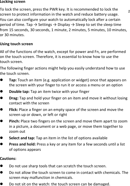 Locking screen To lock the screen, press the PWR key. It is recommended to lock the screen to protect information in the watch and reduce battery usage. You can also configure your watch to automatically lock after a certain period of time. Tap → Settings → Display → Sleep to set the sleep time from 15 seconds, 30 seconds, 1 minute, 2 minutes, 5 minutes, 10 minutes, or 30 minutes. Using touch screen All of the functions of the watch, except for power and Fn, are performed on the touch screen. Therefore, it is essential to know how to use the touch screen. The following finger actions might help you easily understand how to use the touch screen.  Tap: Touch an item (e.g. application or widget) once that appears on the screen with your finger to run it or access a menu or an option  Double tap: Tap an item twice with your finger  Drag: Tap and hold your finger on an item and move it without losing contact with the screen  Flick: Place a finger on an empty space of the screen and move the screen up or down, or left or right  Pinch: Place two fingers on the screen and move them apart to zoom in a picture, a document or a web page, or move them together to zoom out  Select and tap: Tap an item in the list of options available  Press and hold: Press a key or any item for a few seconds until a list of options appears Cautions:  Do not use sharp tools that can scratch the touch screen.  Do not allow the touch screen to come in contact with chemicals. The screen may malfunction in chemicals.  Do not sit on the watch: the touch screen can be damaged. 2 