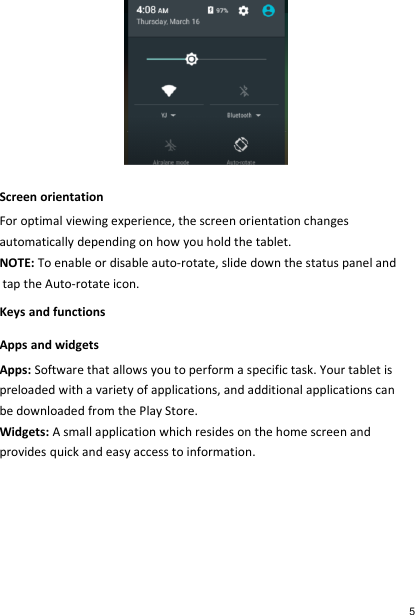  Screen orientation For optimal viewing experience, the screen orientation changes  automatically depending on how you hold the tablet. NOTE: To enable or disable auto-rotate, slide down the status panel and  tap the Auto-rotate icon. Keys and functions Apps and widgets Apps: Software that allows you to perform a specific task. Your tablet is preloaded with a variety of applications, and additional applications can be downloaded from the Play Store. Widgets: A small application which resides on the home screen and provides quick and easy access to information.     5 