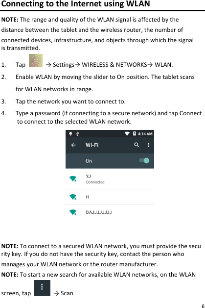 Connecting to the Internet using WLAN NOTE: The range and quality of the WLAN signal is affected by the  distance between the tablet and the wireless router, the number of  connected devices, infrastructure, and objects through which the signal is transmitted. 1. Tap    → Settings→ WIRELESS &amp; NETWORKS→ WLAN. 2. Enable WLAN by moving the slider to On position. The tablet scans  for WLAN networks in range. 3. Tap the network you want to connect to. 4. Type a password (if connecting to a secure network) and tap Connect to connect to the selected WLAN network.                 NOTE: To connect to a secured WLAN network, you must provide the security key. If you do not have the security key, contact the person who   manages your WLAN network or the router manufacturer. NOTE: To start a new search for available WLAN networks, on the WLAN  screen, tap    → Scan  6 