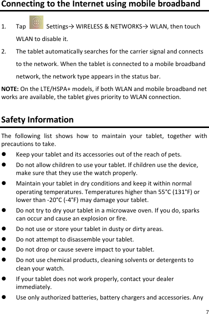 Connecting to the Internet using mobile broadband 1. Tap    Settings→ WIRELESS &amp; NETWORKS→ WLAN, then touch WLAN to disable it. 2. The tablet automatically searches for the carrier signal and connects  to the network. When the tablet is connected to a mobile broadband  network, the network type appears in the status bar. NOTE: On the LTE/HSPA+ models, if both WLAN and mobile broadband networks are available, the tablet gives priority to WLAN connection.  Safety Information The  following  list  shows  how  to  maintain  your  tablet,  together  with precautions to take.  Keep your tablet and its accessories out of the reach of pets.  Do not allow children to use your tablet. If children use the device, make sure that they use the watch properly.  Maintain your tablet in dry conditions and keep it within normal operating temperatures. Temperatures higher than 55°C (131°F) or lower than -20°C (-4°F) may damage your tablet.  Do not try to dry your tablet in a microwave oven. If you do, sparks can occur and cause an explosion or fire.  Do not use or store your tablet in dusty or dirty areas.  Do not attempt to disassemble your tablet.  Do not drop or cause severe impact to your tablet.  Do not use chemical products, cleaning solvents or detergents to clean your watch.  If your tablet does not work properly, contact your dealer immediately.  Use only authorized batteries, battery chargers and accessories. Any   7 