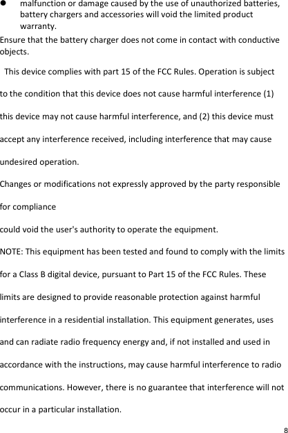  malfunction or damage caused by the use of unauthorized batteries, battery chargers and accessories will void the limited product warranty. Ensure that the battery charger does not come in contact with conductive objects.   This device complies with part 15 of the FCC Rules. Operation is subject to the condition that this device does not cause harmful interference (1) this device may not cause harmful interference, and (2) this device must accept any interference received, including interference that may cause undesired operation. Changes or modifications not expressly approved by the party responsible for compliance could void the user&apos;s authority to operate the equipment. NOTE: This equipment has been tested and found to comply with the limits for a Class B digital device, pursuant to Part 15 of the FCC Rules. These limits are designed to provide reasonable protection against harmful interference in a residential installation. This equipment generates, uses and can radiate radio frequency energy and, if not installed and used in accordance with the instructions, may cause harmful interference to radio communications. However, there is no guarantee that interference will not occur in a particular installation. 8 