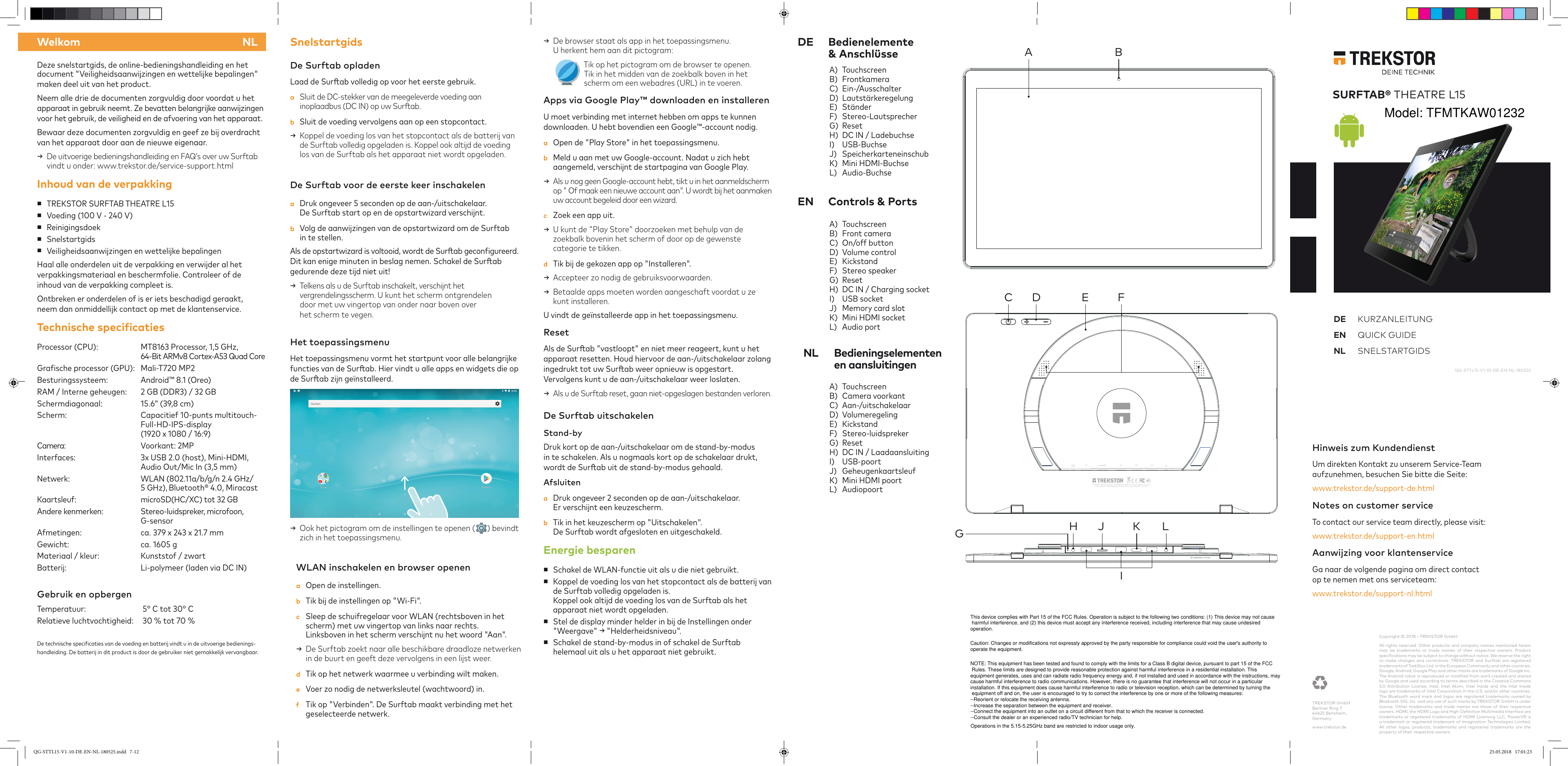 DE Bedienelemente    &amp; AnschlüsseEN  Controls &amp; PortsDeze snelstartgids, de online-bedieningshandleiding en het document &quot;Veiligheidsaanwijzingen en wettelijke bepalingen&quot; maken deel uit van het product.Neem alle drie de documenten zorgvuldig door voordat u het  apparaat in gebruik neemt. Ze bevatten belangrijke aanwijzingen  voor het gebruik, de veiligheid en de afvoering van het apparaat. Bewaar deze documenten zorgvuldig en geef ze bij overdracht van het apparaat door aan de nieuwe eigenaar. →  De uitvoerige bedieningshandleiding en FAQ‘s over uw Surftab vindt u onder: www.trekstor.de/service-support.htmlInhoud van de verpakking ■TREKSTOR SURFTAB THEATRE L15 ■Voeding (100 V - 240 V) ■Reinigingsdoek ■Snelstartgids ■Veiligheidsaanwijzingen en wettelijke bepalingenHaal alle onderdelen uit de verpakking en verwijder al het  verpakkingsmateriaal en beschermfolie. Controleer of de  inhoud van de verpakking compleet is. Ontbreken er onderdelen of is er iets beschadigd geraakt,  neem dan onmiddellijk contact op met de klantenservice.Technische speciicatiesProcessor (CPU):  MT8163 Processor, 1,5 GHz,    64-Bit ARMv8 Cortex-A53 Quad CoreGrasche processor (GPU):  Mali-T720 MP2Besturingssysteem:  Android™ 8.1 (Oreo)RAM / Interne geheugen:  2 GB (DDR3) / 32 GB Schermdiagonaal:  15.6“ (39,8 cm)Scherm:   Capacitief 10-punts multitouch-  Full-HD-IPS-display    (1920 x 1080 / 16:9)Camera:  Voorkant: 2MPInterfaces:  3x USB 2.0 (host), Mini-HDMI,   Audio Out/Mic In (3,5 mm)Netwerk:  WLAN (802.11a/b/g/n 2.4 GHz/   5 GHz), Bluetooth® 4.0, MiracastKaartsleuf:  microSD(HC/XC) tot 32 GBAndere kenmerken:  Stereo-luidspreker, microfoon,    G-sensor Afmetingen:  ca. 379 x 243 x 21.7 mmGewicht:  ca. 1605 gMateriaal / kleur:  Kunststof / zwartBatterij:  Li-polymeer (laden via DC IN)   Gebruik en opbergen Temperatuur:   5° C tot 30° CRelatieve luchtvochtigheid:   30 % tot 70 % De technische specicaties van de voeding en batterij vindt u in de uitvoerige bedienings-handleiding. De batterij in dit product is door de gebruiker niet gemakkelijk vervangbaar.SnelstartgidsDe Surftab opladenLaad de Surab volledig op voor het eerste gebruik.a  Sluit de DC-stekker van de meegeleverde voeding aan inoplaadbus (DC IN) op uw Surab.b  Sluit de voeding vervolgens aan op een stopcontact. →  Koppel de voeding los van het stopcontact als de batterij van  de Surftab volledig opgeladen is. Koppel ook altijd de voeding los van de Surftab als het apparaat niet wordt opgeladen.De Surftab voor de eerste keer inschakelena  Druk ongeveer 5 seconden op de aan-/uitschakelaar.  De Surftab start op en de opstartwizard verschijnt. b  Volg de aanwijzingen van de opstartwizard om de Surftab  in te stellen. Als de opstartwizard is voltooid, wordt de Surab gecongureerd. Dit kan enige minuten in beslag nemen. Schakel de Surab gedurende deze tijd niet uit!→   Telkens als u de Surftab inschakelt, verschijnt het  vergrendelingsscherm. U kunt het scherm ontgrendelen  door met uw vingertop van onder naar boven over  het scherm te vegen. Het toepassingsmenuHet toepassingsmenu vormt het startpunt voor alle belangrijke functies van de Surab. Hier vindt u alle apps en widgets die op de Surab zijn geïnstalleerd.→   Ook het pictogram om de instellingen te openen ( ) bevindt zich in het toepassingsmenu.WLAN inschakelen en browser openena  Open de instellingen.b  Tik bij de instellingen op &quot;Wi-Fi&quot;.c  Sleep de schuifregelaar voor WLAN (rechtsboven in het scherm) met uw vingertop van links naar rechts.  Linksboven in het scherm verschijnt nu het woord &quot;Aan&quot;. →  De Surftab zoekt naar alle beschikbare draadloze netwerken in de buurt en geeft deze vervolgens in een lijst weer.d  Tik op het netwerk waarmee u verbinding wilt maken.e  Voer zo nodig de netwerksleutel (wachtwoord) in.f  Tik op &quot;Verbinden&quot;. De Surftab maakt verbinding met het geselecteerde netwerk.→  De browser staat als app in het toepassingsmenu.  U herkent hem aan dit pictogram:    Tik op het pictogram om de browser te openen.  Tik in het midden van de zoekbalk boven in het scherm om een webadres (URL) in te voeren.Apps via Google Play™ downloaden en installerenU moet verbinding met internet hebben om apps te kunnen downloaden. U hebt bovendien een Google™-account nodig.a  Open de &quot;Play Store&quot; in het toepassingsmenu.b  Meld u aan met uw Google-account. Nadat u zich hebt aangemeld, verschijnt de startpagina van Google Play.→  Als u nog geen Google-account hebt, tikt u in het aanmeldscherm op &quot; Of maak een nieuwe account aan&quot;. U wordt bij het aanmaken uw account begeleid door een wizard.c  Zoek een app uit.→  U kunt de &quot;Play Store&quot; doorzoeken met behulp van de zoekbalk bovenin het scherm of door op de gewenste categorie te tikken.d  Tik bij de gekozen app op &quot;Installeren&quot;. →  Accepteer zo nodig de gebruiksvoorwaarden. →  Betaalde apps moeten worden aangeschaft voordat u ze kunt installeren.U vindt de geïnstalleerde app in het toepassingsmenu.ResetAls de Surab &quot;vastloopt&quot; en niet meer reageert, kunt u het  apparaat resetten. Houd hiervoor de aan-/uitschakelaar zolang ingedrukt tot uw Surab weer opnieuw is opgestart.  Vervolgens kunt u de aan-/uitschakelaar weer loslaten. →  Als u de Surftab reset, gaan niet-opgeslagen bestanden verloren.NL Bedieningselementen    en aansluitingenCopyright © 2018 • TREKSTOR GmbHAll rights reserved. Other products and company names mentioned herein may be trademarks or trade names of their respective owners. Product  speciications may be subject to change without notice. We reserve the right to make changes and corrections. TREKSTOR and Surftab are registered  trademarks of TrekStor Ltd. in the European Community and other countries.Google, Android, Google Play and other marks are trademarks of Google Inc. The Android robot is reproduced or modiied from work created and shared by Google and used according to terms described in the Creative Commons 3.0 Attribution License. Intel, Intel Atom, Intel Inside and the Intel Inside logo are trademarks of Intel Corporation in the U.S. and/or other countries.  The Bluetooth word mark and logos are registered trademarks owned by Bluetooth SIG, Inc. and any use of such marks by TREKSTOR GmbH is under license. Other trademarks and trade names are those of their respective  owners. HDMI, the HDMI Logo and High-Deinition Multimedia Interface are trademarks or registered trademarks of HDMI Licensing LLC. PowerVR is a trademark or registered trademark of Imagination Technologies Limited.  All other logos, products, trademarks and registered trademarks are the property of their respective owners.QG-STTL15-V1-10-DE-EN-NL-180525Hinweis zum Kundendienst Um direkten Kontakt zu unserem Service-Team  aufzunehmen, besuchen Sie bitte die Seite: www.trekstor.de/support-de.htmlNotes on customer serviceTo contact our service team directly, please visit:www.trekstor.de/support-en.htmlAanwijzing voor klantenserviceGa naar de volgende pagina om direct contact  op te nemen met ons serviceteam: www.trekstor.de/support-nl.htmlWelkom NLTREKSTOR GmbH Berliner Ring 7 64625 Bensheim, Germanywww.trekstor.deSURFTAB® THEATRE L15DE KURZANLEITUNG EN  QUICK GUIDENL SNELSTARTGIDSA)  TouchscreenB)  FrontkameraC)  Ein-/AusschalterD)  LautstärkeregelungE)  StänderF)  Stereo-LautsprecherG)  ResetH)  DC IN / LadebuchseI)  USB-BuchseJ)  SpeicherkarteneinschubK)  Mini HDMI-BuchseL)  Audio-BuchseA)  TouchscreenB)  Front cameraC)  On/off buttonD)  Volume controlE)  KickstandF)  Stereo speakerG)  ResetH)  DC IN / Charging socketI)  USB socketJ)  Memory card slotK)  Mini HDMI socketL)  Audio portA)  TouchscreenB)  Camera voorkantC)  Aan-/uitschakelaarD)  VolumeregelingE)  KickstandF)  Stereo-luidsprekerG)  ResetH)  DC IN / LaadaansluitingI)  USB-poortJ)  GeheugenkaartsleufK)  Mini HDMI poortL)  AudiopoortDe Surftab uitschakelen Stand-byDruk kort op de aan-/uitschakelaar om de stand-by-modus in te schakelen. Als u nogmaals kort op de schakelaar drukt, wordt de Surab uit de stand-by-modus gehaald.Afsluitena  Druk ongeveer 2 seconden op de aan-/uitschakelaar.  Er verschijnt een keuzescherm. b  Tik in het keuzescherm op &quot;Uitschakelen&quot;.  De Surftab wordt afgesloten en uitgeschakeld.Energie besparen ■Schakel de WLAN-functie uit als u die niet gebruikt. ■Koppel de voeding los van het stopcontact als de batterij van de Surftab volledig opgeladen is.  Koppel ook altijd de voeding los van de Surftab als het apparaat niet wordt opgeladen. ■Stel de display minder helder in bij de Instellingen onder &quot;Weergave&quot; → &quot;Helderheidsniveau&quot;. ■Schakel de stand-by-modus in of schakel de Surftab helemaal uit als u het apparaat niet gebruikt.USB USBUSB HDMIDC IN12V/3ASURFTAB THEATRE L15 | M.No.:TFMTKAW01232 | INPUT: 12V⎓3A | Designed in Germany Made in China | TREKSTOR GmbH, Berliner Ring 7, 64625 Bensheim, GermanySN:123456789101112131415AC D E FBIJ K LHGQG-STTL15-V1-10-DE-EN-NL-180525.indd   7-12 25.05.2018   17:01:23Model: TFMTKAW01232This device complies with Part 15 of the FCC Rules. Operation is subject to the following two conditions: (1) This device may not cause harmful interference, and (2) this device must accept any interference received, including interference that may cause undesired operation.Caution: Changes or modifications not expressly approved by the party responsible for compliance could void the user&apos;s authority to operate the equipment.NOTE: This equipment has been tested and found to comply with the limits for a Class B digital device, pursuant to part 15 of the FCC Rules. These limits are designed to provide reasonable protection against harmful interference in a residential installation. This equipment generates, uses and can radiate radio frequency energy and, if not installed and used in accordance with the instructions, may cause harmful interference to radio communications. However, there is no guarantee that interference will not occur in a particular installation. If this equipment does cause harmful interference to radio or television reception, which can be determined by turning the equipment off and on, the user is encouraged to try to correct the interference by one or more of the following measures:--Reorient or relocate the receiving antenna.--Increase the separation between the equipment and receiver.--Connect the equipment into an outlet on a circuit different from that to which the receiver is connected.--Consult the dealer or an experienced radio/TV technician for help.Operations in the 5.15-5.25GHz band are restricted to indoor usage only.