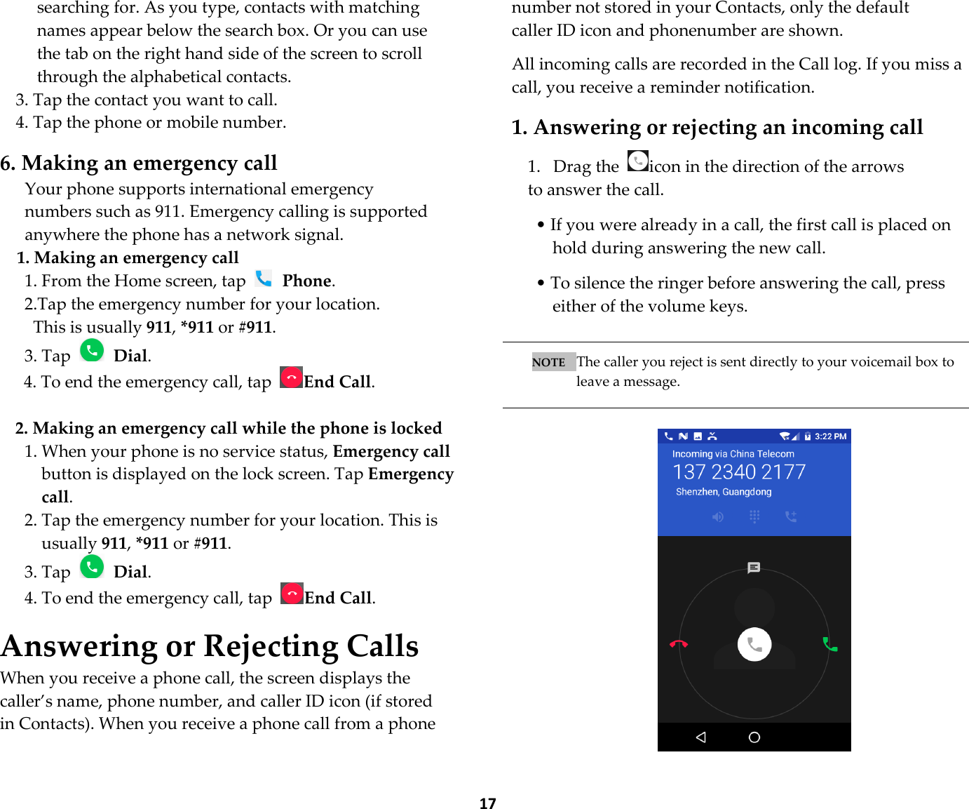  17 searching for. As you type, contacts with matching names appear below the search box. Or you can use the tab on the right hand side of the screen to scroll through the alphabetical contacts. 3. Tap the contact you want to call. 4. Tap the phone or mobile number.  6. Making an emergency call Your phone supports international emergency numbers such as 911. Emergency calling is supported anywhere the phone has a network signal. 1. Making an emergency call 1. From the Home screen, tap   Phone. 2.Tap the emergency number for your location. This is usually 911, *911 or #911. 3. Tap   Dial. 4. To end the emergency call, tap End Call.  2. Making an emergency call while the phone is locked 1. When your phone is no service status, Emergency call button is displayed on the lock screen. Tap Emergency call. 2. Tap the emergency number for your location. This is usually 911, *911 or #911. 3. Tap   Dial. 4. To end the emergency call, tap End Call.  Answering or Rejecting Calls When you receive a phone call, the screen displays the caller’s name, phone number, and caller ID icon (if stored in Contacts). When you receive a phone call from a phone number not stored in your Contacts, only the default caller ID icon and phonenumber are shown.  All incoming calls are recorded in the Call log. If you miss a call, you receive a reminder notification.  1. Answering or rejecting an incoming call  1. Drag the  icon in the direction of the arrows to answer the call.    • If you were already in a call, the first call is placed on hold during answering the new call.  • To silence the ringer before answering the call, press either of the volume keys.   NOTE   The caller you reject is sent directly to your voicemail box to leave a message.    