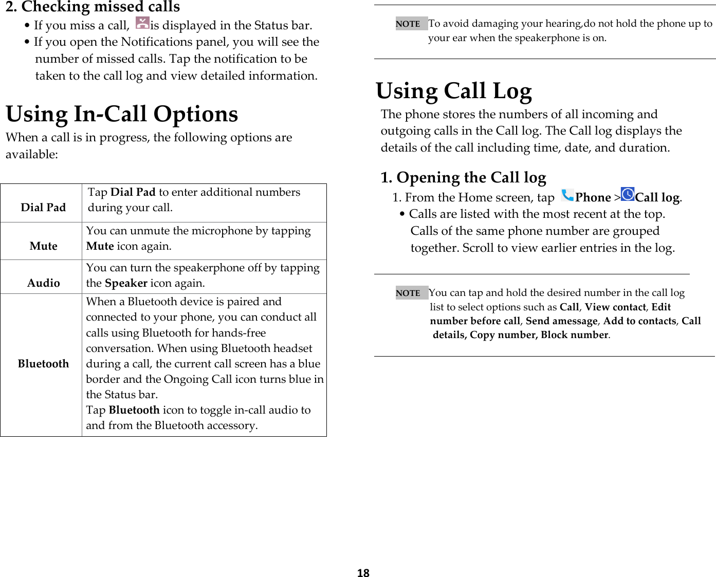  18  2. Checking missed calls • If you miss a call,  is displayed in the Status bar. • If you open the Notifications panel, you will see the number of missed calls. Tap the notification to be taken to the call log and view detailed information.  Using In-Call Options When a call is in progress, the following options are available:              NOTE   To avoid damaging your hearing,do not hold the phone up to your ear when the speakerphone is on.   Using Call Log The phone stores the numbers of all incoming and outgoing calls in the Call log. The Call log displays the details of the call including time, date, and duration.  1. Opening the Call log 1. From the Home screen, tap Phone &gt;Call log.   • Calls are listed with the most recent at the top. Calls of the same phone number are grouped together. Scroll to view earlier entries in the log.   NOTE   You can tap and hold the desired number in the call log   list to select options such as Call, View contact, Edit   number before call, Send amessage, Add to contacts, Call details, Copy number, Block number.     Dial Pad Tap Dial Pad to enter additional numbers during your call.  Mute You can unmute the microphone by tapping Mute icon again.  Audio You can turn the speakerphone off by tapping the Speaker icon again. The speaker is turned off automatically when     Bluetooth When a Bluetooth device is paired and connected to your phone, you can conduct all calls using Bluetooth for hands-free conversation. When using Bluetooth headset during a call, the current call screen has a blue border and the Ongoing Call icon turns blue in the Status bar. Tap Bluetooth icon to toggle in-call audio to and from the Bluetooth accessory. 