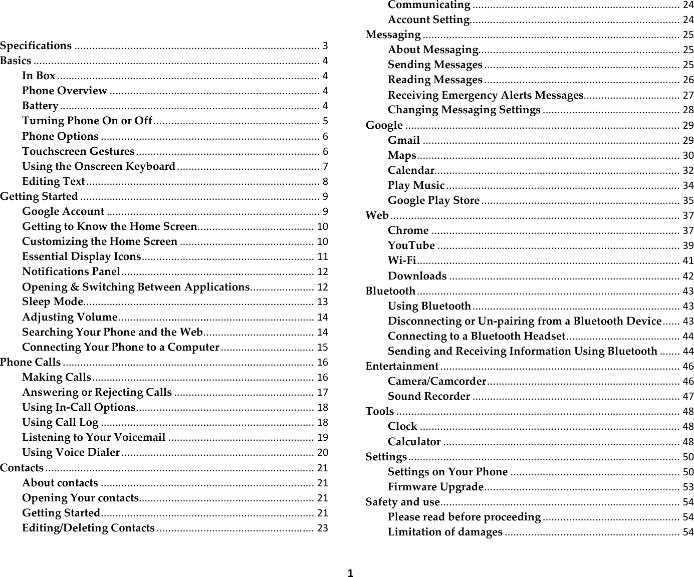  1  Specifications .................................................................................... 3 Basics .................................................................................................. 4 In Box .......................................................................................... 4 Phone Overview ........................................................................ 4 Battery ......................................................................................... 4 Turning Phone On or Off ......................................................... 5 Phone Options ........................................................................... 6 Touchscreen Gestures ............................................................... 6 Using the Onscreen Keyboard ................................................. 7 Editing Text ................................................................................ 8 Getting Started .................................................................................. 9 Google Account ......................................................................... 9 Getting to Know the Home Screen........................................ 10 Customizing the Home Screen .............................................. 10 Essential Display Icons ........................................................... 11 Notifications Panel .................................................................. 12 Opening &amp; Switching Between Applications ...................... 12 Sleep Mode............................................................................... 13 Adjusting Volume ................................................................... 14 Searching Your Phone and the Web ...................................... 14 Connecting Your Phone to a Computer ................................ 15 Phone Calls ...................................................................................... 16 Making Calls ............................................................................ 16 Answering or Rejecting Calls ................................................ 17 Using In-Call Options ............................................................. 18 Using Call Log ......................................................................... 18 Listening to Your Voicemail .................................................. 19 Using Voice Dialer .................................................................. 20 Contacts ............................................................................................ 21 About contacts ......................................................................... 21 Opening Your contacts ............................................................ 21 Getting Started ......................................................................... 21 Editing/Deleting Contacts ...................................................... 23 Communicating ....................................................................... 24 Account Setting ........................................................................ 24 Messaging ........................................................................................ 25 About Messaging ..................................................................... 25 Sending Messages ................................................................... 25 Reading Messages ................................................................... 26 Receiving Emergency Alerts Messages ................................. 27 Changing Messaging Settings ............................................... 28 Google .............................................................................................. 29 Gmail ........................................................................................ 29 Maps .......................................................................................... 30 Calendar.................................................................................... 32 Play Music ................................................................................ 34 Google Play Store .................................................................... 35 Web ................................................................................................... 37 Chrome ..................................................................................... 37 YouTube ................................................................................... 39 Wi-Fi .......................................................................................... 41 Downloads ............................................................................... 42 Bluetooth .......................................................................................... 43 Using Bluetooth ....................................................................... 43 Disconnecting or Un-pairing from a Bluetooth Device ...... 43 Connecting to a Bluetooth Headset ....................................... 44 Sending and Receiving Information Using Bluetooth ....... 44 Entertainment .................................................................................. 46 Camera/Camcorder .................................................................. 46 Sound Recorder ....................................................................... 47 Tools ................................................................................................. 48 Clock ......................................................................................... 48 Calculator ................................................................................. 48 Settings ............................................................................................. 50 Settings on Your Phone .......................................................... 50 Firmware Upgrade ................................................................... 53 Safety and use .................................................................................. 54 Please read before proceeding ............................................... 54 Limitation of damages ............................................................ 54 