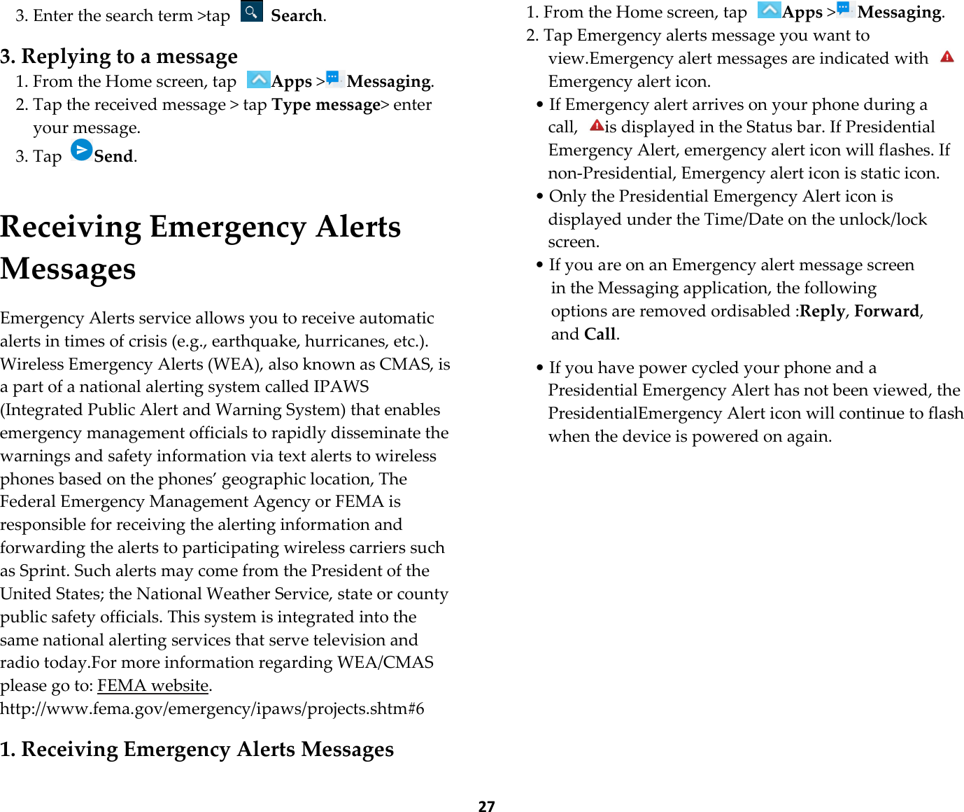  27 3. Enter the search term &gt;tap   Search.  3. Replying to a message 1. From the Home screen, tap Apps &gt;Messaging. 2. Tap the received message &gt; tap Type message&gt; enter your message. 3. Tap Send.   Receiving Emergency Alerts Messages  Emergency Alerts service allows you to receive automatic alerts in times of crisis (e.g., earthquake, hurricanes, etc.). Wireless Emergency Alerts (WEA), also known as CMAS, is a part of a national alerting system called IPAWS (Integrated Public Alert and Warning System) that enables emergency management officials to rapidly disseminate the warnings and safety information via text alerts to wireless phones based on the phones’ geographic location, The Federal Emergency Management Agency or FEMA is responsible for receiving the alerting information and forwarding the alerts to participating wireless carriers such as Sprint. Such alerts may come from the President of the United States; the National Weather Service, state or county public safety officials. This system is integrated into the same national alerting services that serve television and radio today.For more information regarding WEA/CMAS please go to: FEMA website. http://www.fema.gov/emergency/ipaws/projects.shtm#6  1. Receiving Emergency Alerts Messages 1. From the Home screen, tap Apps &gt;Messaging. 2. Tap Emergency alerts message you want to view.Emergency alert messages are indicated with Emergency alert icon. • If Emergency alert arrives on your phone during a call,  is displayed in the Status bar. If Presidential Emergency Alert, emergency alert icon will flashes. If non-Presidential, Emergency alert icon is static icon. • Only the Presidential Emergency Alert icon is displayed under the Time/Date on the unlock/lock screen. • If you are on an Emergency alert message screen in the Messaging application, the following options are removed ordisabled :Reply, Forward, and Call.  • If you have power cycled your phone and a Presidential Emergency Alert has not been viewed, the PresidentialEmergency Alert icon will continue to flash when the device is powered on again.             