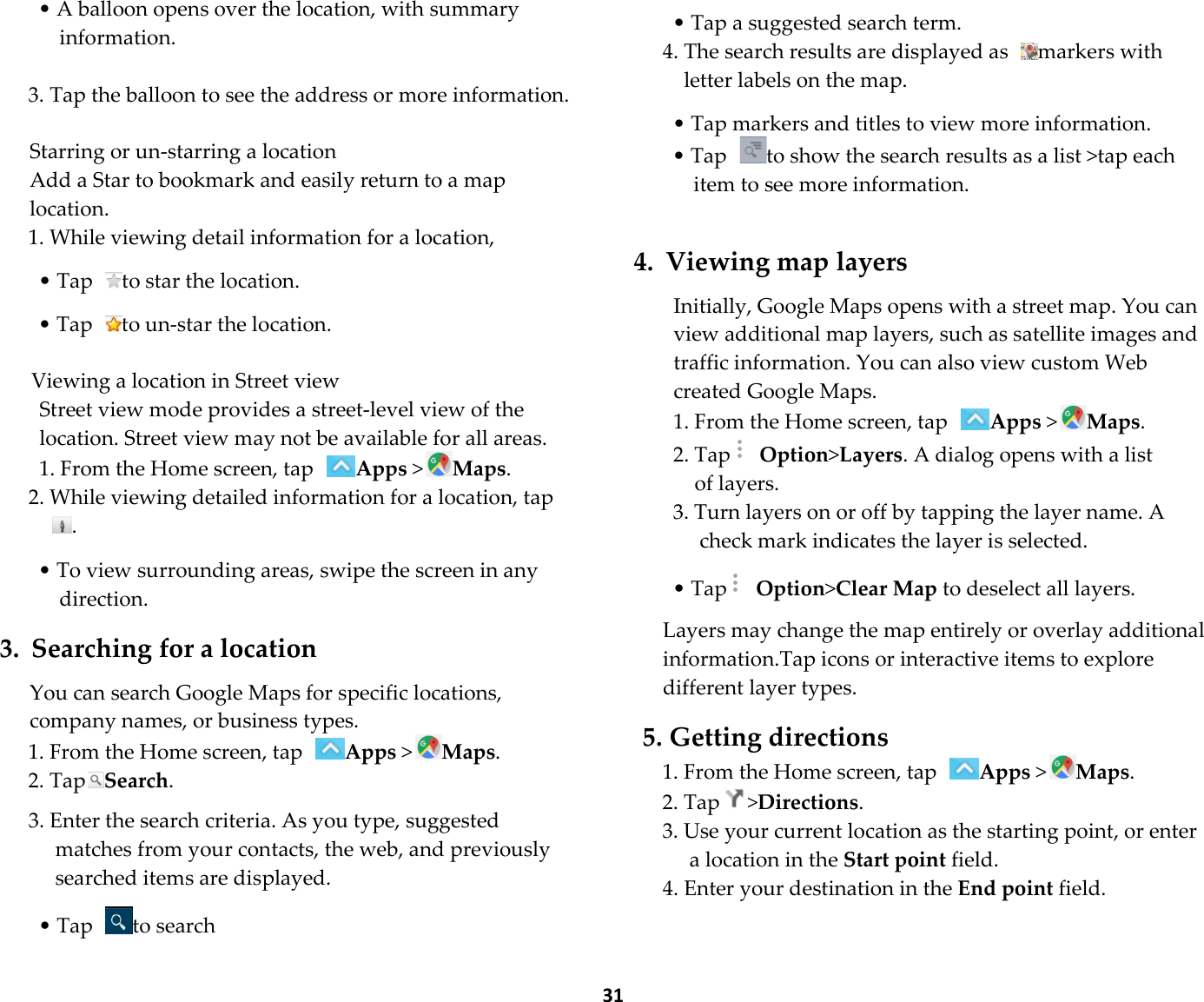  31 • A balloon opens over the location, with summary information.  3. Tap the balloon to see the address or more information.  Starring or un-starring a location Add a Star to bookmark and easily return to a map location. 1. While viewing detail information for a location,  • Tap  to star the location.  • Tap  to un-star the location.  Viewing a location in Street view Street view mode provides a street-level view of the location. Street view may not be available for all areas. 1. From the Home screen, tap Apps &gt;Maps. 2. While viewing detailed information for a location, tap.  • To view surrounding areas, swipe the screen in any direction.  3. Searching for a location  You can search Google Maps for specific locations, company names, or business types. 1. From the Home screen, tap Apps &gt;Maps. 2. TapSearch.  3. Enter the search criteria. As you type, suggested matches from your contacts, the web, and previously searched items are displayed.  • Tap  to search    • Tap a suggested search term. 4. The search results are displayed as  markers with letter labels on the map.  • Tap markers and titles to view more information. • Tap  to show the search results as a list &gt;tap each item to see more information.   4. Viewing map layers  Initially, Google Maps opens with a street map. You can view additional map layers, such as satellite images and traffic information. You can also view custom Web created Google Maps. 1. From the Home screen, tap Apps &gt;Maps. 2. Tap  Option&gt;Layers. A dialog opens with a list of layers. 3. Turn layers on or off by tapping the layer name. A check mark indicates the layer is selected.  • Tap  Option&gt;Clear Map to deselect all layers.  Layers may change the map entirely or overlay additional information.Tap icons or interactive items to explore different layer types.  5. Getting directions 1. From the Home screen, tap Apps &gt;Maps. 2. Tap &gt;Directions. 3. Use your current location as the starting point, or enter a location in the Start point field. 4. Enter your destination in the End point field.   