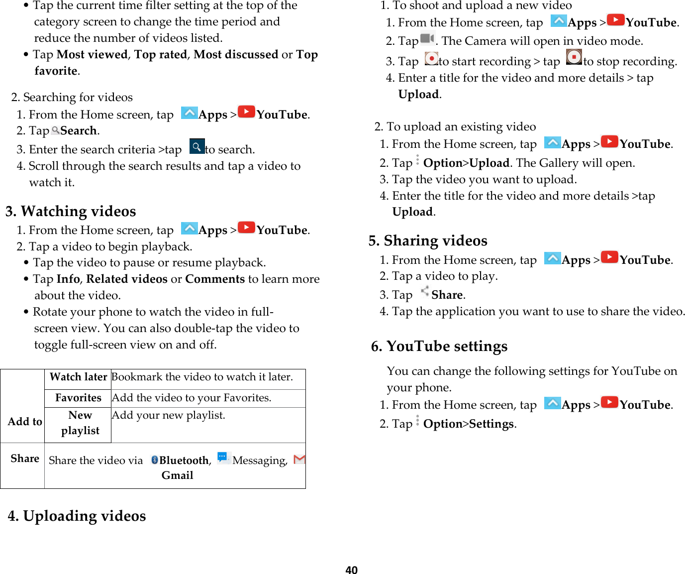  40 • Tap the current time filter setting at the top of the category screen to change the time period and reduce the number of videos listed. • Tap Most viewed, Top rated, Most discussed or Top favorite.  2. Searching for videos 1. From the Home screen, tap Apps &gt;YouTube. 2. TapSearch. 3. Enter the search criteria &gt;tap  to search. 4. Scroll through the search results and tap a video to watch it.  3. Watching videos 1. From the Home screen, tap Apps &gt;YouTube. 2. Tap a video to begin playback. • Tap the video to pause or resume playback. • Tap Info, Related videos or Comments to learn more about the video. • Rotate your phone to watch the video in full-screen view. You can also double-tap the video to toggle full-screen view on and off.     Add to Watch later Bookmark the video to watch it later. Favorites  Add the video to your Favorites. New playlist Add your new playlist.  Share  Share the video via  Bluetooth,  Messaging, Gmail  4. Uploading videos 1. To shoot and upload a new video 1. From the Home screen, tap Apps &gt;YouTube. 2. Tap . The Camera will open in video mode. 3. Tap  to start recording &gt; tap  to stop recording. 4. Enter a title for the video and more details &gt; tap Upload.  2. To upload an existing video 1. From the Home screen, tap Apps &gt;YouTube. 2. TapOption&gt;Upload. The Gallery will open. 3. Tap the video you want to upload. 4. Enter the title for the video and more details &gt;tap Upload.  5. Sharing videos 1. From the Home screen, tap Apps &gt;YouTube. 2. Tap a video to play. 3. Tap Share. 4. Tap the application you want to use to share the video.  6. YouTube settings  You can change the following settings for YouTube on your phone. 1. From the Home screen, tap Apps &gt;YouTube. 2. TapOption&gt;Settings.   