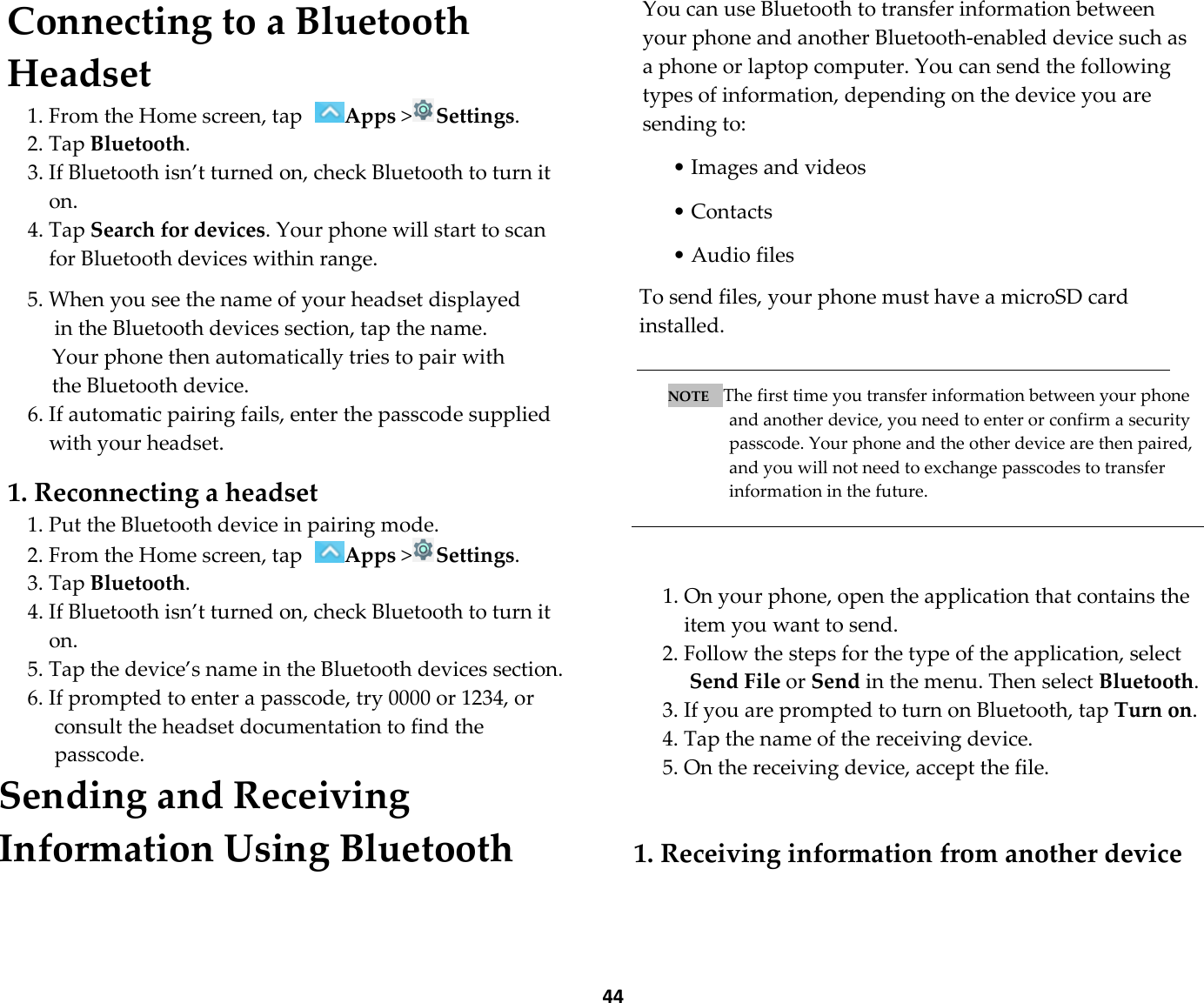  44 Connecting to a Bluetooth Headset 1. From the Home screen, tap Apps &gt;Settings. 2. Tap Bluetooth. 3. If Bluetooth isn’t turned on, check Bluetooth to turn it on. 4. Tap Search for devices. Your phone will start to scan for Bluetooth devices within range.  5. When you see the name of your headset displayed in the Bluetooth devices section, tap the name.   Your phone then automatically tries to pair with the Bluetooth device. 6. If automatic pairing fails, enter the passcode supplied with your headset.  1. Reconnecting a headset 1. Put the Bluetooth device in pairing mode. 2. From the Home screen, tap Apps &gt;Settings. 3. Tap Bluetooth. 4. If Bluetooth isn’t turned on, check Bluetooth to turn it on. 5. Tap the device’s name in the Bluetooth devices section. 6. If prompted to enter a passcode, try 0000 or 1234, or consult the headset documentation to find the passcode. Sending and Receiving Information Using Bluetooth  You can use Bluetooth to transfer information between your phone and another Bluetooth-enabled device such as a phone or laptop computer. You can send the following types of information, depending on the device you are sending to:  • Images and videos  • Contacts  • Audio files  To send files, your phone must have a microSD card installed.   NOTE   The first time you transfer information between your phone and another device, you need to enter or confirm a security passcode. Your phone and the other device are then paired, and you will not need to exchange passcodes to transfer information in the future.    1. On your phone, open the application that contains the item you want to send. 2. Follow the steps for the type of the application, select Send File or Send in the menu. Then select Bluetooth. 3. If you are prompted to turn on Bluetooth, tap Turn on. 4. Tap the name of the receiving device. 5. On the receiving device, accept the file.   1. Receiving information from another device  