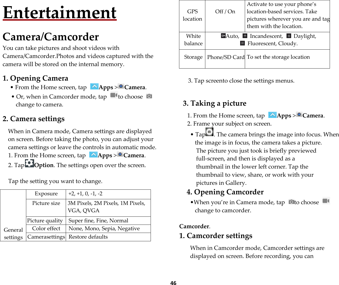  46 Entertainment  Camera/Camcorder You can take pictures and shoot videos with Camera/Camcorder.Photos and videos captured with the camera will be stored on the internal memory.  1. Opening Camera • From the Home screen, tap Apps &gt;Camera. • Or, when in Camcorder mode, tap  to choose change to camera.    2. Camera settings  When in Camera mode, Camera settings are displayed on screen. Before taking the photo, you can adjust your camera settings or leave the controls in automatic mode. 1. From the Home screen, tap Apps &gt;Camera. 2. TapOption. The settings open over the screen.  Tap the setting you want to change.       General settings Exposure  +2, +1, 0, -1, -2 Picture size  3M Pixels, 2M Pixels, 1M Pixels, VGA, QVGA Picture quality Super fine, Fine, Normal Color effect None, Mono, Sepia, Negative Camerasettings Restore defaults  GPS location  Off / On Activate to use your phone’s location-based services. Take pictures wherever you are and tag them with the location. White balance Auto,    Incandescent,    Daylight,     Fluorescent, Cloudy.  Storage  Phone/SD Card To set the storage location  3. Tap screento close the settings menus.   3. Taking a picture  1. From the Home screen, tap Apps &gt;Camera. 2. Frame your subject on screen. • Tap . The camera brings the image into focus. When the image is in focus, the camera takes a picture. The picture you just took is briefly previewed full-screen, and then is displayed as a thumbnail in the lower left corner. Tap the thumbnail to view, share, or work with your pictures in Gallery. 4. Opening Camcorder •When you’re in Camera mode, tap  to choose change to camcorder.    Camcorder. 1. Camcorder settings  When in Camcorder mode, Camcorder settings are displayed on screen. Before recording, you can 