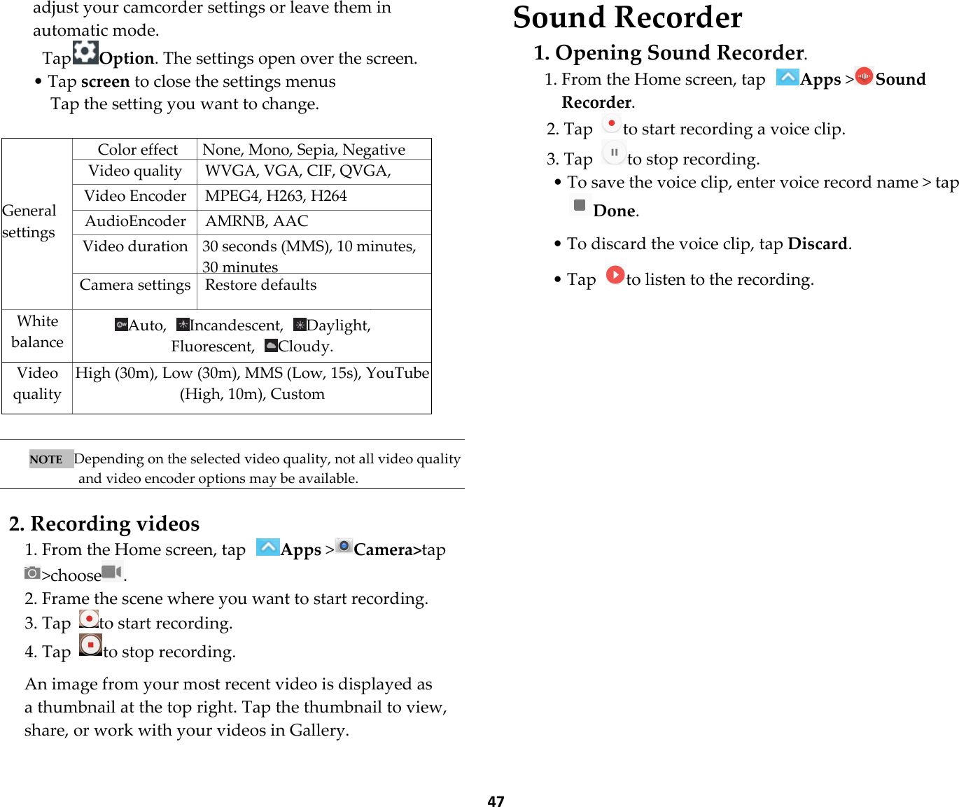  47 adjust your camcorder settings or leave them in automatic mode.   TapOption. The settings open over the screen. • Tap screen to close the settings menus Tap the setting you want to change.     General settings Color effect None, Mono, Sepia, Negative Video quality  WVGA, VGA, CIF, QVGA, QCIF Video Encoder MPEG4, H263, H264 AudioEncoder AMRNB, AAC Video duration 30 seconds (MMS), 10 minutes, 30 minutes Camera settings Restore defaults White balance Auto,  Incandescent,  Daylight,Fluorescent,  Cloudy. Video quality High (30m), Low (30m), MMS (Low, 15s), YouTube (High, 10m), Custom   NOTE   Depending on the selected video quality, not all video quality and video encoder options may be available.  2. Recording videos 1. From the Home screen, tap Apps &gt;Camera&gt;tap&gt;choose . 2. Frame the scene where you want to start recording. 3. Tap  to start recording. 4. Tap  to stop recording.  An image from your most recent video is displayed as a thumbnail at the top right. Tap the thumbnail to view, share, or work with your videos in Gallery. Sound Recorder 1. Opening Sound Recorder. 1. From the Home screen, tap Apps &gt;Sound Recorder. 2. Tap  to start recording a voice clip. 3. Tap  to stop recording. • To save the voice clip, enter voice record name &gt; tap Done.  • To discard the voice clip, tap Discard.  • Tap  to listen to the recording.  