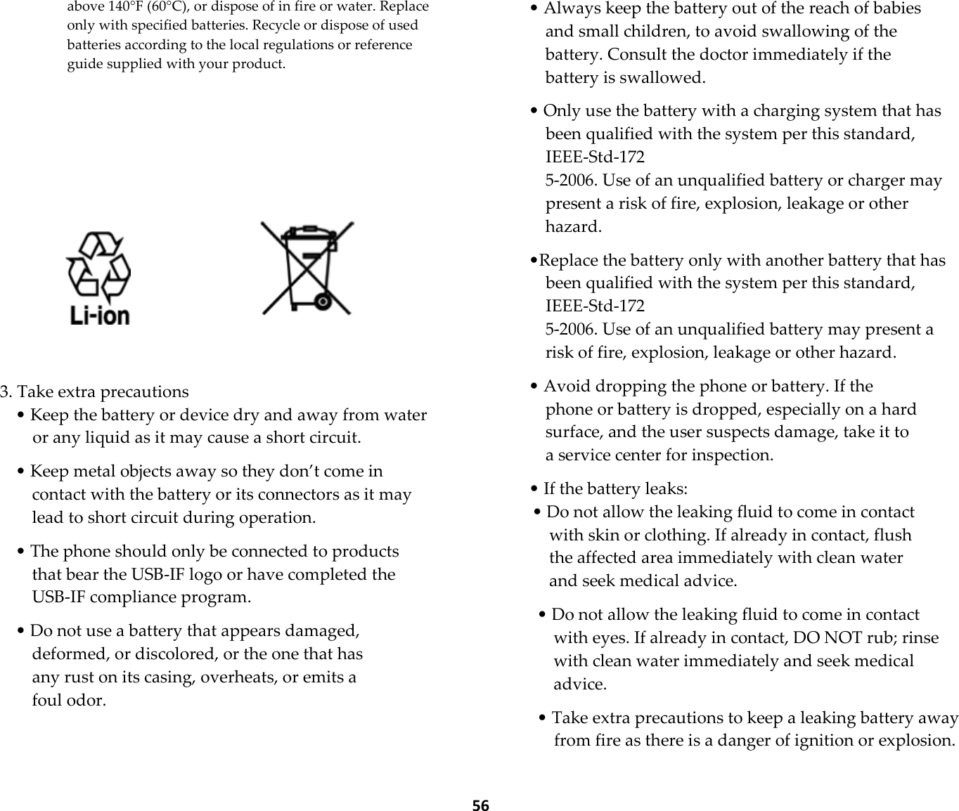  56 above 140°F (60°C), or dispose of in fire or water. Replace only with specified batteries. Recycle or dispose of used batteries according to the local regulations or reference guide supplied with your product.             3. Take extra precautions • Keep the battery or device dry and away from water or any liquid as it may cause a short circuit.  • Keep metal objects away so they don’t come in contact with the battery or its connectors as it may lead to short circuit during operation.  • The phone should only be connected to products that bear the USB-IF logo or have completed the USB-IF compliance program.  • Do not use a battery that appears damaged, deformed, or discolored, or the one that has any rust on its casing, overheats, or emits a foul odor.  • Always keep the battery out of the reach of babies and small children, to avoid swallowing of the battery. Consult the doctor immediately if the battery is swallowed.  • Only use the battery with a charging system that has been qualified with the system per this standard, IEEE-Std-172 5-2006. Use of an unqualified battery or charger may present a risk of fire, explosion, leakage or other hazard.  •Replace the battery only with another battery that has been qualified with the system per this standard, IEEE-Std-172 5-2006. Use of an unqualified battery may present a risk of fire, explosion, leakage or other hazard.  • Avoid dropping the phone or battery. If the phone or battery is dropped, especially on a hard surface, and the user suspects damage, take it to a service center for inspection.  • If the battery leaks: • Do not allow the leaking fluid to come in contact with skin or clothing. If already in contact, flush the affected area immediately with clean water and seek medical advice.  • Do not allow the leaking fluid to come in contact with eyes. If already in contact, DO NOT rub; rinse with clean water immediately and seek medical advice.  • Take extra precautions to keep a leaking battery away from fire as there is a danger of ignition or explosion. 