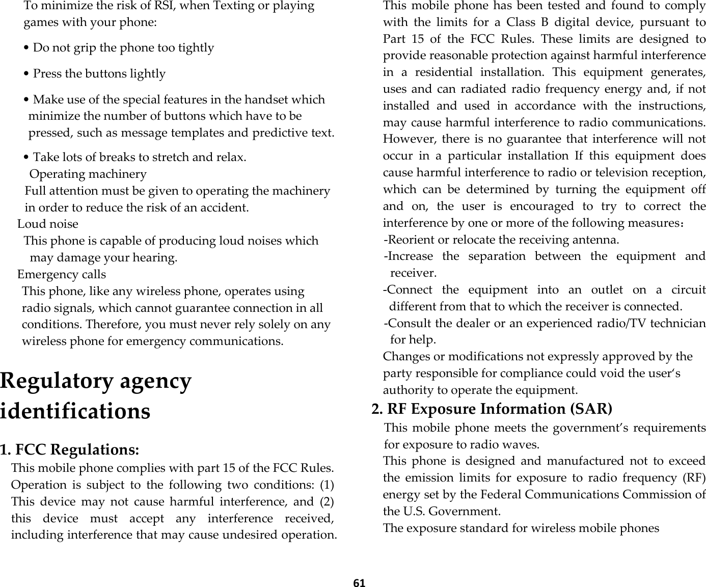  61 To minimize the risk of RSI, when Texting or playing games with your phone:  • Do not grip the phone too tightly  • Press the buttons lightly  • Make use of the special features in the handset which minimize the number of buttons which have to be pressed, such as message templates and predictive text.  • Take lots of breaks to stretch and relax. Operating machinery Full attention must be given to operating the machinery in order to reduce the risk of an accident. Loud noise This phone is capable of producing loud noises which may damage your hearing.   Emergency calls This phone, like any wireless phone, operates using radio signals, which cannot guarantee connection in all conditions. Therefore, you must never rely solely on any wireless phone for emergency communications.  Regulatory agency identifications  1. FCC Regulations: This mobile phone complies with part 15 of the FCC Rules. Operation  is  subject  to  the  following  two  conditions:  (1) This  device  may  not  cause  harmful  interference,  and  (2) this  device  must  accept  any  interference  received, including interference that may cause undesired operation. This  mobile  phone  has  been  tested  and  found  to  comply with  the  limits  for  a  Class  B  digital  device,  pursuant  to Part  15  of  the  FCC  Rules.  These  limits  are  designed  to provide reasonable protection against harmful interference in  a  residential  installation.  This  equipment  generates, uses and can  radiated  radio  frequency  energy and, if not installed  and  used  in  accordance  with  the  instructions, may cause harmful interference to radio communications. However, there  is  no  guarantee that  interference  will  not occur  in  a  particular  installation  If  this  equipment  does cause harmful interference to radio or television reception, which  can  be  determined  by  turning  the  equipment  off and  on,  the  user  is  encouraged  to  try  to  correct  the interference by one or more of the following measures： -Reorient or relocate the receiving antenna. -Increase  the  separation  between  the  equipment  and receiver. -Connect  the  equipment  into  an  outlet  on  a  circuit different from that to which the receiver is connected. -Consult the dealer or an experienced radio/TV technician for help. Changes or modifications not expressly approved by the party responsible for compliance could void the user‘s authority to operate the equipment. 2. RF Exposure Information (SAR) This mobile phone  meets  the  government’s  requirements for exposure to radio waves. This  phone  is  designed  and  manufactured  not  to  exceed the  emission  limits  for  exposure  to  radio  frequency  (RF) energy set by the Federal Communications Commission of the U.S. Government.     The exposure standard for wireless mobile phones   