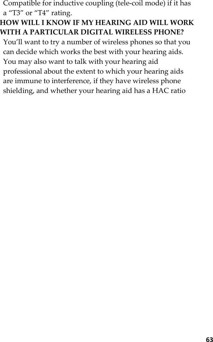  63 Compatible for inductive coupling (tele-coil mode) if it has a “T3” or “T4” rating.   HOW WILL I KNOW IF MY HEARING AID WILL WORK WITH A PARTICULAR DIGITAL WIRELESS PHONE?   You’ll want to try a number of wireless phones so that you can decide which works the best with your hearing aids. You may also want to talk with your hearing aid professional about the extent to which your hearing aids are immune to interference, if they have wireless phone shielding, and whether your hearing aid has a HAC ratio 