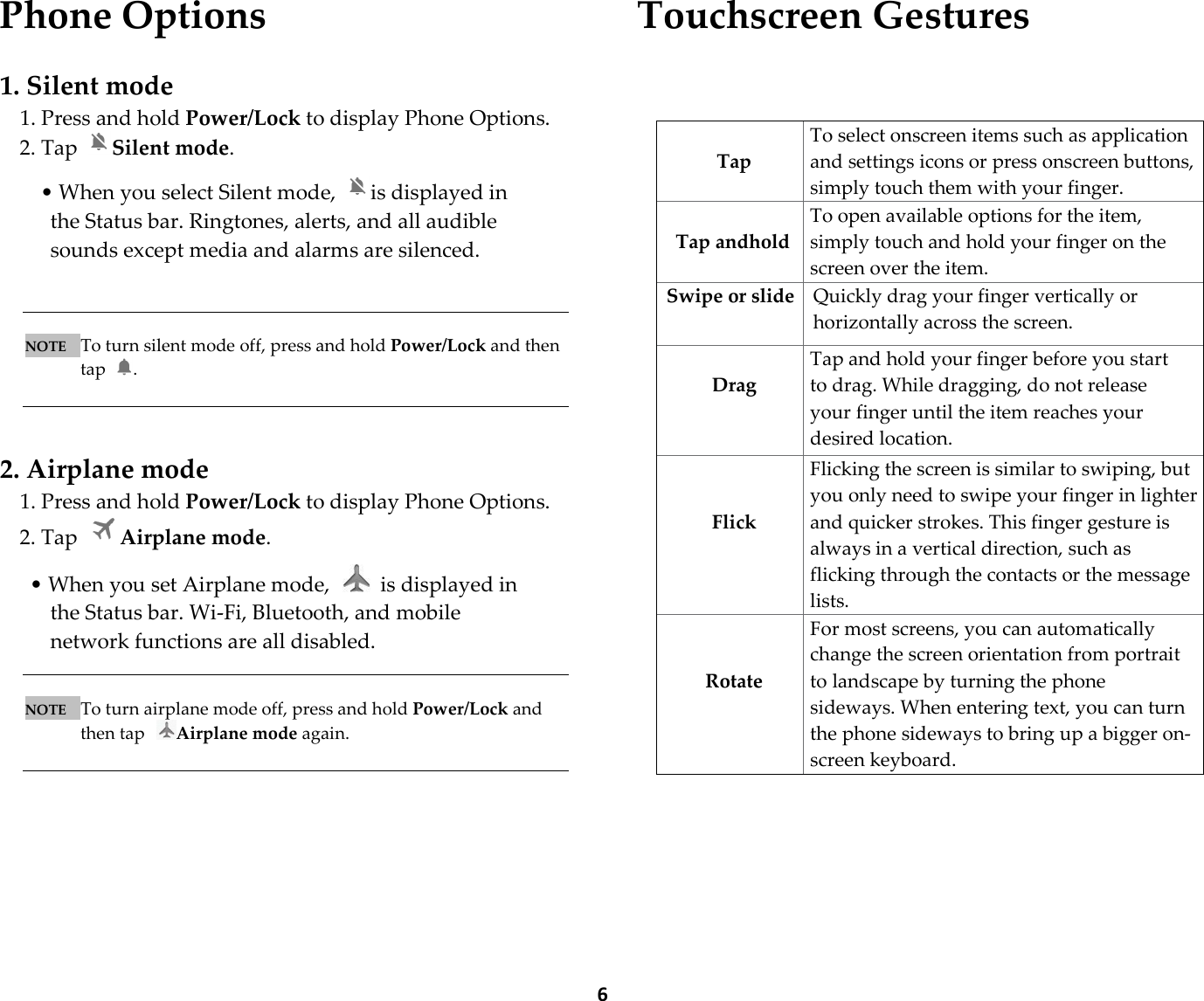  6Phone Options  1. Silent mode 1. Press and hold Power/Lock to display Phone Options. 2. Tap  Silent mode.    • When you select Silent mode,  is displayed in the Status bar. Ringtones, alerts, and all audible sounds except media and alarms are silenced.    NOTE   To turn silent mode off, press and hold Power/Lock and then tap  .    2. Airplane mode 1. Press and hold Power/Lock to display Phone Options. 2. Tap  Airplane mode.  • When you set Airplane mode,    is displayed in the Status bar. Wi-Fi, Bluetooth, and mobile network functions are all disabled.   NOTE   To turn airplane mode off, press and hold Power/Lock and then tap  Airplane mode again.       Touchscreen Gestures      Tap To select onscreen items such as application and settings icons or press onscreen buttons, simply touch them with your finger.  Tap andhold To open available options for the item, simply touch and hold your finger on the screen over the item. Swipe or slide Quickly drag your finger vertically or horizontally across the screen.   Drag Tap and hold your finger before you start to drag. While dragging, do not release your finger until the item reaches your desired location.   Flick Flicking the screen is similar to swiping, but you only need to swipe your finger in lighter and quicker strokes. This finger gesture is always in a vertical direction, such as flicking through the contacts or the message lists.   Rotate For most screens, you can automatically change the screen orientation from portrait to landscape by turning the phone sideways. When entering text, you can turn the phone sideways to bring up a bigger on-screen keyboard. 
