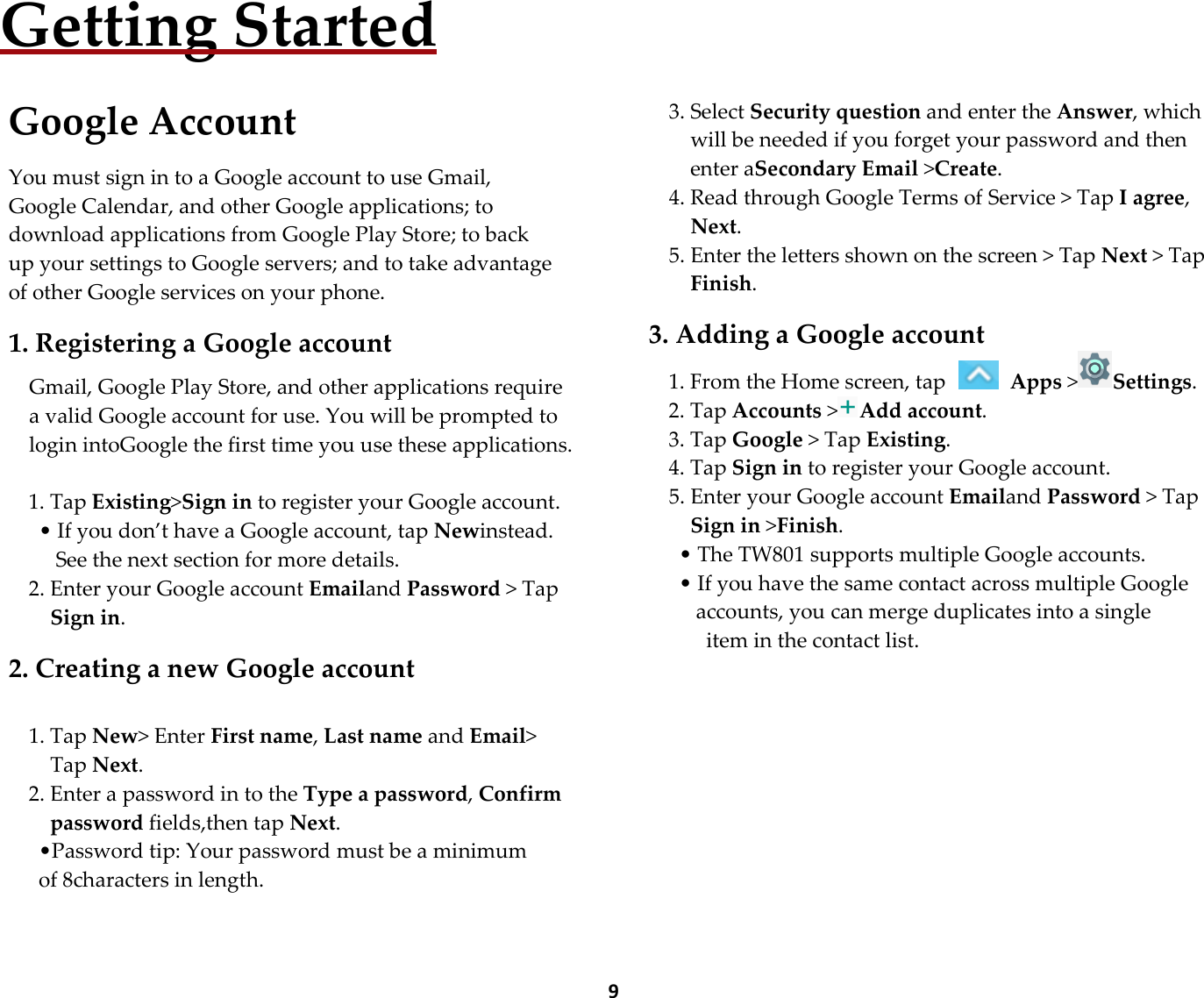  9Getting Started  Google Account  You must sign in to a Google account to use Gmail, Google Calendar, and other Google applications; to download applications from Google Play Store; to back up your settings to Google servers; and to take advantage of other Google services on your phone.  1. Registering a Google account  Gmail, Google Play Store, and other applications require a valid Google account for use. You will be prompted to login intoGoogle the first time you use these applications.  1. Tap Existing&gt;Sign in to register your Google account. • If you don’t have a Google account, tap Newinstead. See the next section for more details. 2. Enter your Google account Emailand Password &gt; Tap Sign in.  2. Creating a new Google account  1. Tap New&gt; Enter First name, Last name and Email&gt; Tap Next. 2. Enter a password in to the Type a password, Confirm password fields,then tap Next. •Password tip: Your password must be a minimum of 8characters in length.      3. Select Security question and enter the Answer, which will be needed if you forget your password and then enter aSecondary Email &gt;Create. 4. Read through Google Terms of Service &gt; Tap I agree, Next. 5. Enter the letters shown on the screen &gt; Tap Next &gt; Tap Finish.  3. Adding a Google account 1. From the Home screen, tap   Apps &gt;Settings. 2. Tap Accounts &gt;Add account. 3. Tap Google &gt; Tap Existing. 4. Tap Sign in to register your Google account. 5. Enter your Google account Emailand Password &gt; Tap Sign in &gt;Finish. • The TW801 supports multiple Google accounts. • If you have the same contact across multiple Google accounts, you can merge duplicates into a single   item in the contact list.         