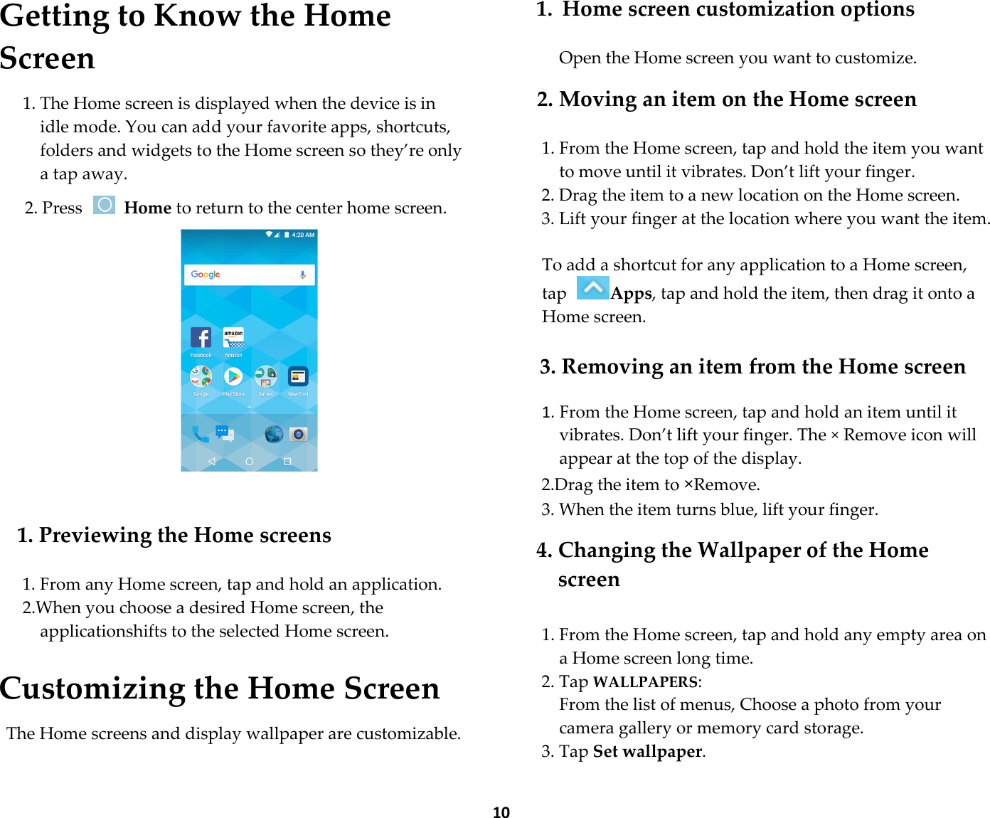  10 Getting to Know the Home Screen  1. The Home screen is displayed when the device is in idle mode. You can add your favorite apps, shortcuts, folders and widgets to the Home screen so they’re only a tap away.  2. Press   Home to return to the center home screen.     1. Previewing the Home screens  1. From any Home screen, tap and hold an application. 2.When you choose a desired Home screen, the applicationshifts to the selected Home screen.  Customizing the Home Screen  The Home screens and display wallpaper are customizable.  1. Home screen customization options  Open the Home screen you want to customize.  2. Moving an item on the Home screen  1. From the Home screen, tap and hold the item you want to move until it vibrates. Don’t lift your finger. 2. Drag the item to a new location on the Home screen. 3. Lift your finger at the location where you want the item.  To add a shortcut for any application to a Home screen, tap Apps, tap and hold the item, then drag it onto a Home screen.  3. Removing an item from the Home screen  1. From the Home screen, tap and hold an item until it vibrates. Don’t lift your finger. The × Remove icon will appear at the top of the display. 2.Drag the item to ×Remove. 3. When the item turns blue, lift your finger.  4. Changing the Wallpaper of the Home screen  1. From the Home screen, tap and hold any empty area on a Home screen long time. 2. Tap WALLPAPERS:     From the list of menus, Choose a photo from your camera gallery or memory card storage. 3. Tap Set wallpaper.